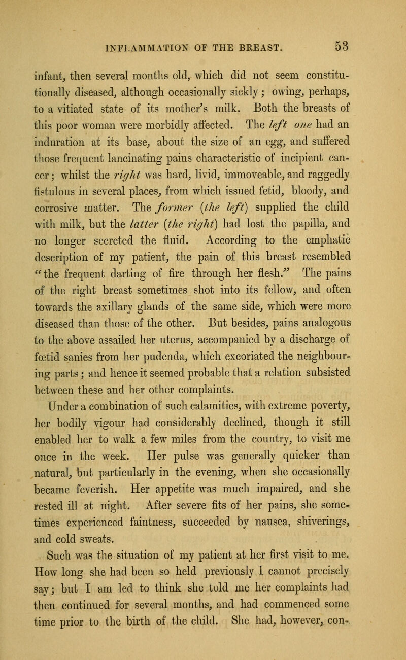 infant, then several months old, which did not seem constitu- tionally diseased, although occasionally sickly ; owing, perhaps, to a vitiated state of its mother's milk. Both the breasts of this poor woman were morbidly affected. The left one had an induration at its base, about the size of an eggy and suffered those frequent lancinating pains characteristic of incipient can- cer; whilst the right was hard, livid, immoveable, and raggedly fistulous in several places, from which issued fetid, bloody, and corrosive matter. The former (the left) supplied the child with milk, but the latter (the right) had lost the papilla, and no longer secreted the fluid. According to the emphatic description of my patient, the pain of this breast resembled the frequent darting of fire through her flesh.' The pains of the right breast sometimes shot into its fellow, and often towards the axillary glands of the same side, which were more diseased than those of the other. But besides, pains analogous to the above assailed her uterus, accompanied by a discharge of foetid sanies from her pudenda, which excoriated the neighbour- ing parts; and hence it seemed probable that a relation subsisted between these and her other complaints. Under a combination of such calamities, with extreme poverty, her bodily vigour had considerably declined, though it still enabled her to walk a few miles from the country, to visit me once in the week. Her pulse was generally quicker than natural, but particularly in the evening, when she occasionally became feverish. Her appetite was much impaired, and she rested ill at night. After severe fits of her pains, she some* times experienced faintness, succeeded by nausea, shiverings, and cold sweats. Such was the situation of my patient at her first visit to me. How long she had been so held previously I cannot precisely say; but I am led to think she told me her complaints had then continued for several months, and had commenced some time prior to the birth of the child. She had, however, con-