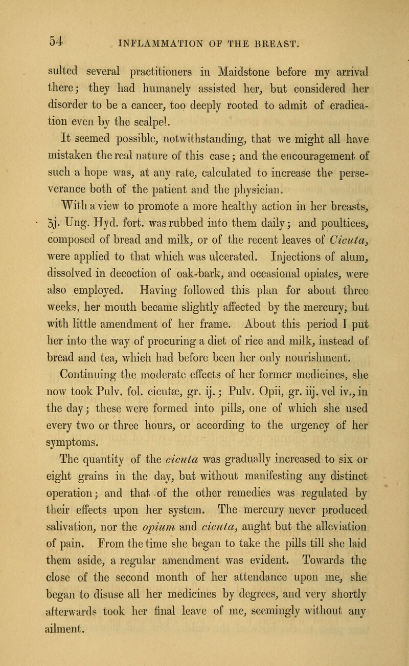 suited several practitioners in Maidstone before my arrival there; they had humanely assisted her, but considered her disorder to be a cancer, too deeply rooted to admit of eradica- tion even by the scalpel. It seemed possible, notwithstanding, that we might all have mistaken the real nature of this case; and the encouragement of such a hope was, at any rate, calculated to increase the perse- verance both of the patient and the physician. With a view to promote a more healthy action in her breasts, 5j. Ung, Hyd. fort, was rubbed into them daily; and poultices, composed of bread and milk, or of the recent leaves of Cicuta, were applied to that which was ulcerated. Injections of alum, dissolved in decoction of oak-bark, and occasional opiates, were also employed. Having followed this plan for about three weeks, her mouth became slightly affected by the mercury, but with little amendment of her frame. About this period I put her into the way of procuring a diet of rice and milk, instead of bread and tea, which had before been her only nourishment. Continuing the moderate effects of her former medicines, she now took Pulv. fol. cicutse, gr. ij.; Puk. Opii, gr. iij. vel iv., in the day; these were formed into pills, one of which she used every two or three hours, or according to the urgency of her symptoms. The quantity of the cicuta was gradually increased to six or eight grains in the day, but without manifesting any distinct operation; and that-of the other remedies was regulated by their effects upon her system. The mercury never produced salivation, nor the opium and cicuta, aught but the alleviation of pain. Prom the time she began to take the pills till she laid them aside, a regular amendment was evident. Towards the close of the second month of her attendance upon me, she began to disuse all her medicines by degrees, and very shortly afterwards took her final leave of me, seemingly without any ailment.