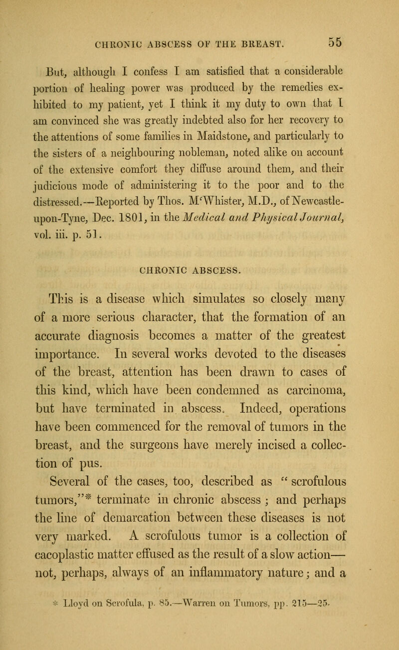 But, although I confess I am satisfied that a considerable portion of healing power was produced by the remedies ex- hibited to my patient, yet I think it my duty to own that I am convinced she was greatly indebted also for her recovery to the attentions of some families in Maidstone, and particularly to the sisters of a neighbouring nobleman, noted alike on account of the extensive comfort they diffuse around them, and their judicious mode of administering it to the poor and to the distressed.—Reported by Thos. M/Whister, M.D., of Newcastle- upon-Tyne, Dec. 1801, in the Medical and Physical Journal, vol. iii. p. 51. CHRONIC ABSCESS. This is a disease which simulates so closely many of a more serious character, that the formation of an accurate diagnosis becomes a matter of the greatest importance. In several works devoted to the diseases of the breast, attention has been drawn to cases of this kind, which have been condemned as carcinoma, but have terminated in abscess. Indeed, operations have been commenced for the removal of tumors in the breast, and the surgeons have merely incised a collec- tion of pus. Several of the cases, too, described as  scrofulous tumors,* terminate in chronic abscess ; and perhaps the line of demarcation between these diseases is not very marked. A scrofulous tumor is a collection of cacoplastic matter effused as the result of a slow action— not, perhaps, always of an inflammatory nature; and a * Lloyd on Scrofula, p. 85.—Warren on Tumors, pp. 215—25.