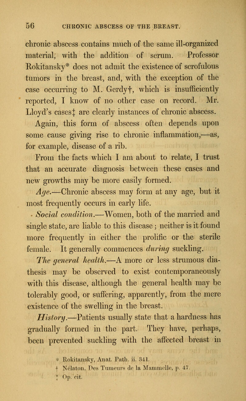 chronic abscess contains much of the same ill-organized material, with the addition of serum. Professor Rokitansky* does not admit the existence of scrofulous tumors in the breast, and, with the exception of the case occurring to M. Gerdyf, which is insufficiently reported, I know of no other case on record. Mr. Lloyd's cases{ are clearly instances of chronic abscess. Again, this form of abscess often depends upon some cause giving rise to chronic inflammation,—as, for example, disease of a rib. From the facts which I am about to relate, I trust that an accurate diagnosis between these cases and new growths may be more easily formed. Age.—Chronic abscess may form at any age, but it most frequently occurs in early life. . Social condition.—Women, both of the married and single state, are liable to this disease; neither is it found more frequently in either the prolific or the sterile female. It generally commences during suckling. The general health.—A more or less strumous dia- thesis may be observed to exist contemporaneously with this disease, although the general health may be tolerably good, or suffering, apparently, from the mere existence of the swelling in the breast. History.—Patients usually state that a hardness has gradually formed in the part. They have, perhaps, been prevented suckling with the affected breast in * Rokitansky, An at. Path. ii. 341. f Nelaton. Pes Tumeurs de la Mammelle, p. 47. } Op.'cit,