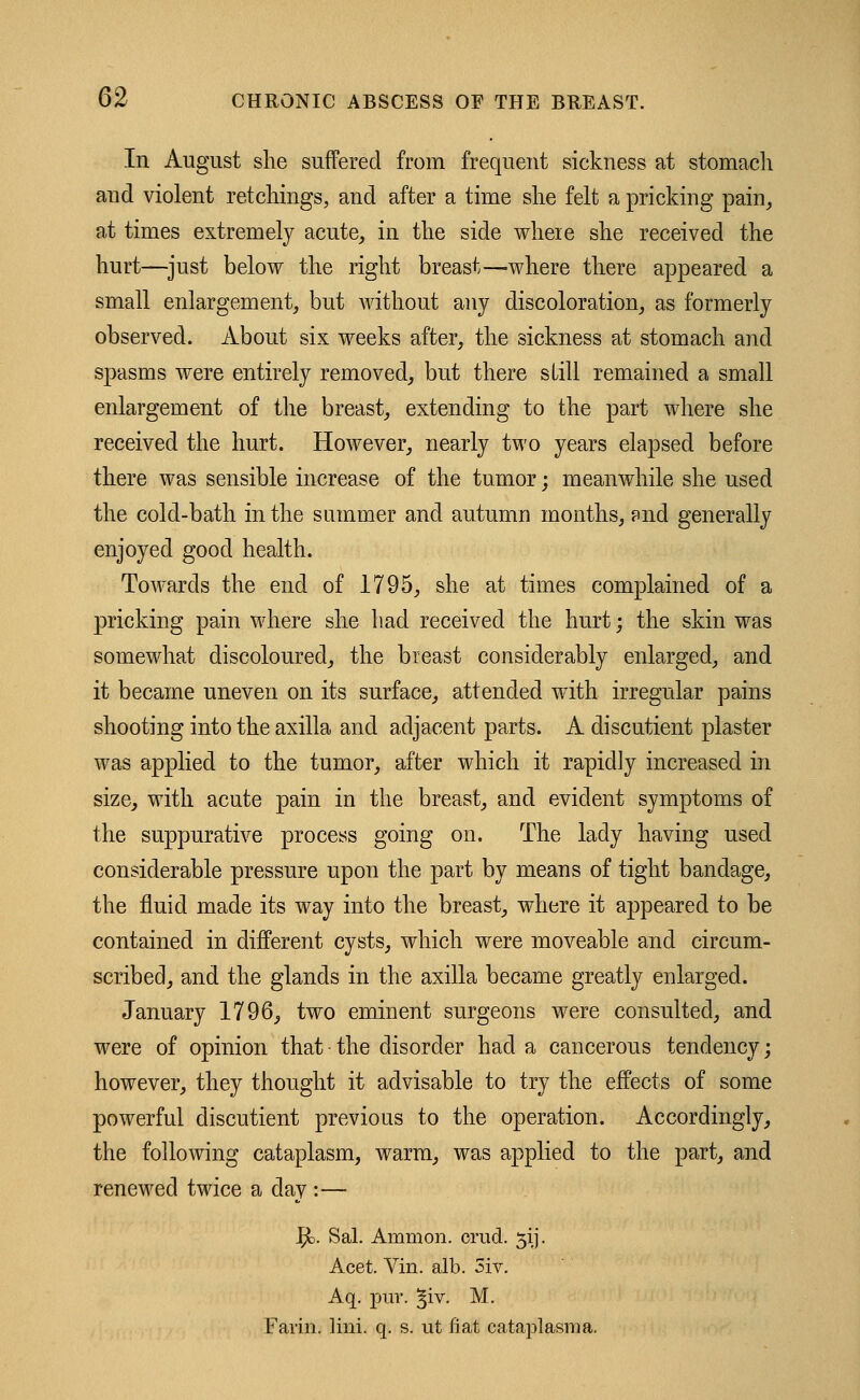 In August she suffered from frequent sickness at stomach and violent retchings, and after a time she felt a pricking pain, at times extremely acute, in the side wheie she received the hurt—just below the right breast—where there appeared a small enlargement, but without any discoloration, as formerly observed. About six weeks after, the sickness at stomach and spasms were entirely removed, but there still remained a small enlargement of the breast, extending to the part where she received the hurt. However, nearly two years elapsed before there was sensible increase of the tumor; meanwhile she used the cold-bath in the summer and autumn months, and generally enjoyed good health. Towards the end of 1795, she at times complained of a pricking pain where she had received the hurt; the skin was somewhat discoloured, the breast considerably enlarged, and it became uneven on its surface, attended with irregular pains shooting into the axilla and adjacent parts. A discutient plaster was applied to the tumor, after which it rapidly increased in size, with acute pain in the breast, and evident symptoms of the suppurative process going on. The lady having used considerable pressure upon the part by means of tight bandage, the fluid made its way into the breast, where it appeared to be contained in different cysts, which were moveable and circum- scribed, and the glands in the axilla became greatly enlarged. January 1796, two eminent surgeons were consulted, and were of opinion that • the disorder had a cancerous tendency; however, they thought it advisable to try the effects of some powerful discutient previous to the operation. Accordingly, the following cataplasm, warm, was applied to the part, and renewed twice a day :— fy. Sal. Amnion, orud. 31J. Acet. Vin. alb. 3iv. Aq. pur. §iv. M. Farm. lini. q. s. ut fiat cataplasm a.