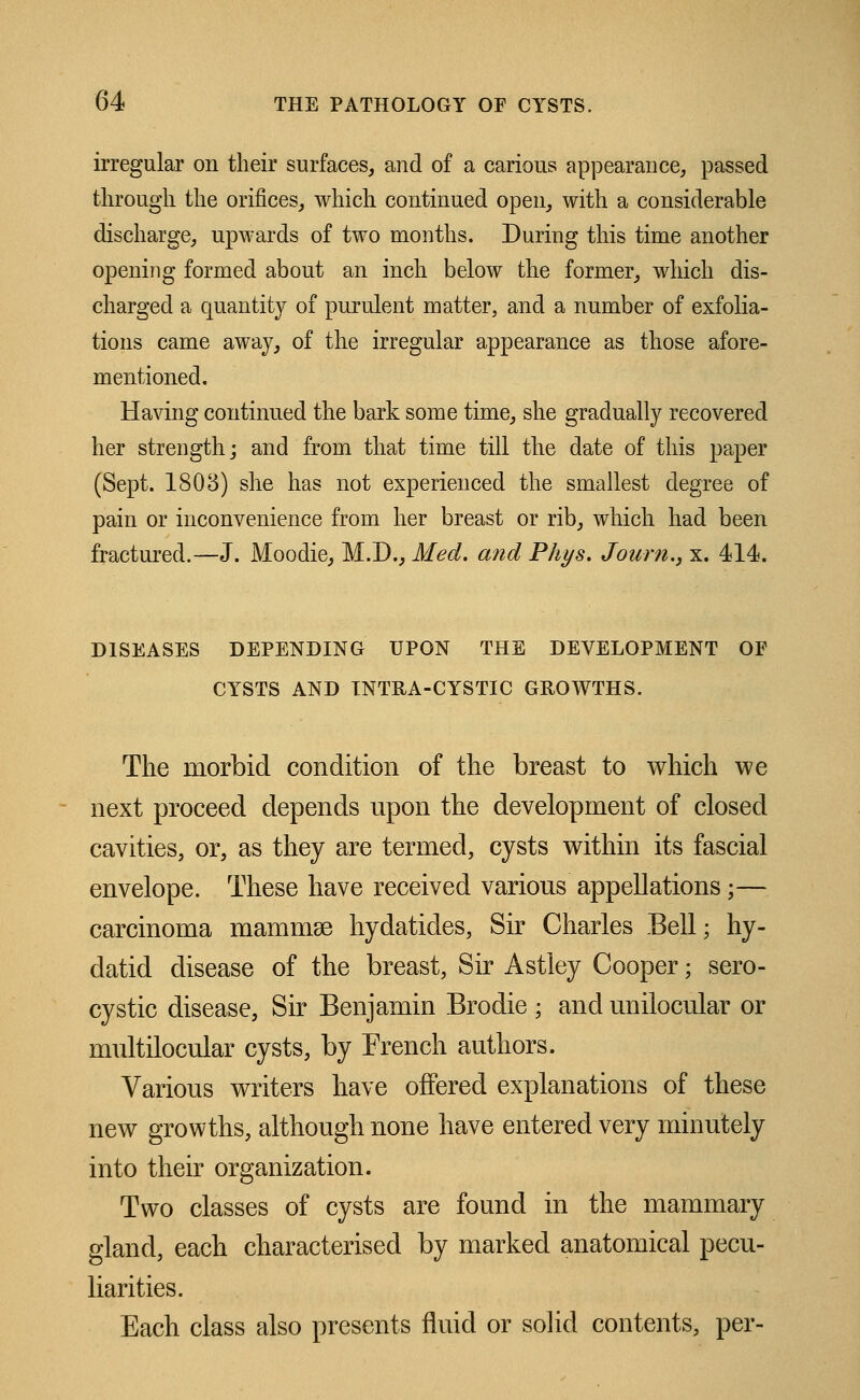 irregular on their surfaces, and of a carious appearance, passed through the orifices, which continued open, with a considerable discharge, upwards of two months. During this time another opening formed about an inch below the former, winch dis- charged a quantity of purulent matter, and a number of exfolia- tions came away, of the irregular appearance as those afore- mentioned. Having continued the bark some time, she gradually recovered her strength; and from that time till the date of this paper (Sept. 1803) she has not experienced the smallest degree of pain or inconvenience from her breast or rib, which had been fractured.—J. Moodie, M.D., Med. and Phys. Journ., x. 414. DISEASES DEPENDING UPON THE DEVELOPMENT OF CYSTS AND INTRA-CYSTIC GROWTHS. The morbid condition of the breast to which we next proceed depends upon the development of closed cavities, or, as they are termed, cysts within its fascial envelope. These have received various appellations;— carcinoma mammae hydatides, Sir Charles Bell; hy- datid disease of the breast, Sir Astley Cooper; sero- cystic disease, Sir Benjamin Brodie ; and unilocular or multilocular cysts, by French authors. Various writers have offered explanations of these new growths, although none have entered very minutely into their organization. Two classes of cysts are found in the mammary gland, each characterised by marked anatomical pecu- liarities. Each class also presents fluid or solid contents, per-