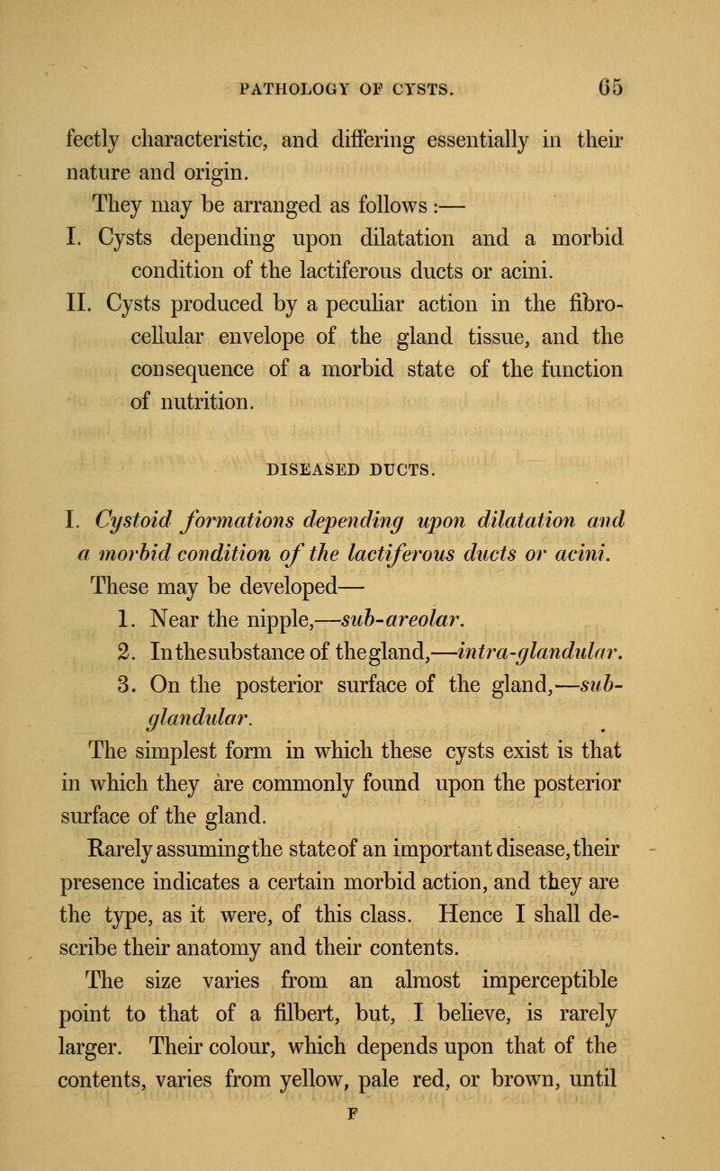 fectly characteristic, and differing essentially in their nature and origin. They may be arranged as follows I— I. Cysts depending upon dilatation and a morbid condition of the lactiferous ducts or acini. II. Cysts produced by a peculiar action in the fibro- cellular envelope of the gland tissue, and the consequence of a morbid state of the function of nutrition. DISEASED DUCTS. I. Cystoid formations depending upon dilatation and a morbid condition of the lactiferous ducts or acini. These may be developed— 1. Near the nipple,—sub-areolar. 2. In the substance of the gland,—intra-glandular. 3. On the posterior surface of the gland,—sub- glandular. The simplest form in which these cysts exist is that in which they are commonly found upon the posterior surface of the gland. Rarely assuming the state of an important disease, their presence indicates a certain morbid action, and they are the type, as it were, of this class. Hence I shall de- scribe their anatomy and their contents. The size varies from an almost imperceptible point to that of a filbert, but, I believe, is rarely larger. Their colour, which depends upon that of the contents, varies from yellow, pale red, or brown, until F