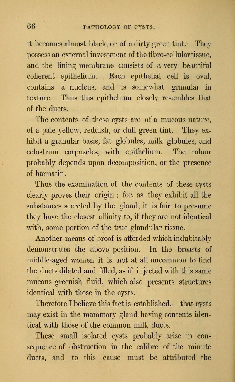 it becomes almost black, or of a dirty green tint. They possess an external investment of the fibro-cellular tissue, and the lining membrane consists of a very beautiful coherent epithelium. Each epithelial cell is oval, contains a nucleus, and is somewhat granular in texture. Thus this epithelium closely resembles that of the ducts. The contents of these cysts are of a mucous nature, of a pale yellow, reddish, or dull green tint. They ex- hibit a granular basis, fat globules, milk globules, and colostrum corpuscles, with epithelium. The colour probably depends upon decomposition, or the presence of hsematin. Thus the examination of the contents of these cysts clearly proves their origin ; for, as they exhibit all the substances secreted by the gland, it is fair to presume they have the closest affinity to, if they are not identical with, some portion of the true glandular tissue. Another means of proof is afforded which indubitably demonstrates the above position. In the breasts of middle-aged women it is not at all uncommon to find the ducts dilated and filled, as if injected with this same mucous greenish fluid, which also presents structures identical with those in the cysts. Therefore I believe this fact is established,—that cysts may exist in the mammary gland having contents iden- tical with those of the common milk ducts. These small isolated cysts probably arise in con- sequence of obstruction in the calibre of the minute ducts, and to this cause must be attributed the