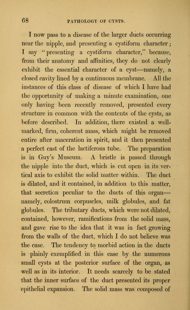 I now pass to a disease of the larger ducts occurring near the nipple, and presenting a cystiform character ; I say presenting a cystiform character, because, from their anatomy and affinities, they do not clearly exhibit the essential character of a cyst—namely, a closed cavity lined by a continuous membrane. All the instances of this class of disease of which I have had the opportunity of making a minute examination, one only having been recently removed, presented every structure in common with the contents of the cysts, as before described. In addition, there existed a well- marked, firm, coherent mass, which might be removed entire after maceration in spirit, and it then presented a perfect cast of the lactiferous tube. The preparation is in Guy's Museum. A bristle is passed through the nipple into the duct, which is cut open in its ver- tical axis to exhibit the solid matter within. The duct is dilated, and it contained, in addition to this matter, that secretion peculiar to the ducts of this organ— namely, colostrum corpuscles, milk globules, and fat globules. The tributary ducts, which were not dilated, contained, however, ramifications from the solid mass, and gave rise to the idea that it was in fact growing from the walls of the duct, which I do not believe was the case. The tendency to morbid action in the ducts is plainly exemplified in this case by the numerous small cysts at the posterior surface of the organ, as well as in its interior. It needs scarcely to be stated that the inner surface of the duct presented its proper epithelial expansion. The solid mass was composed of