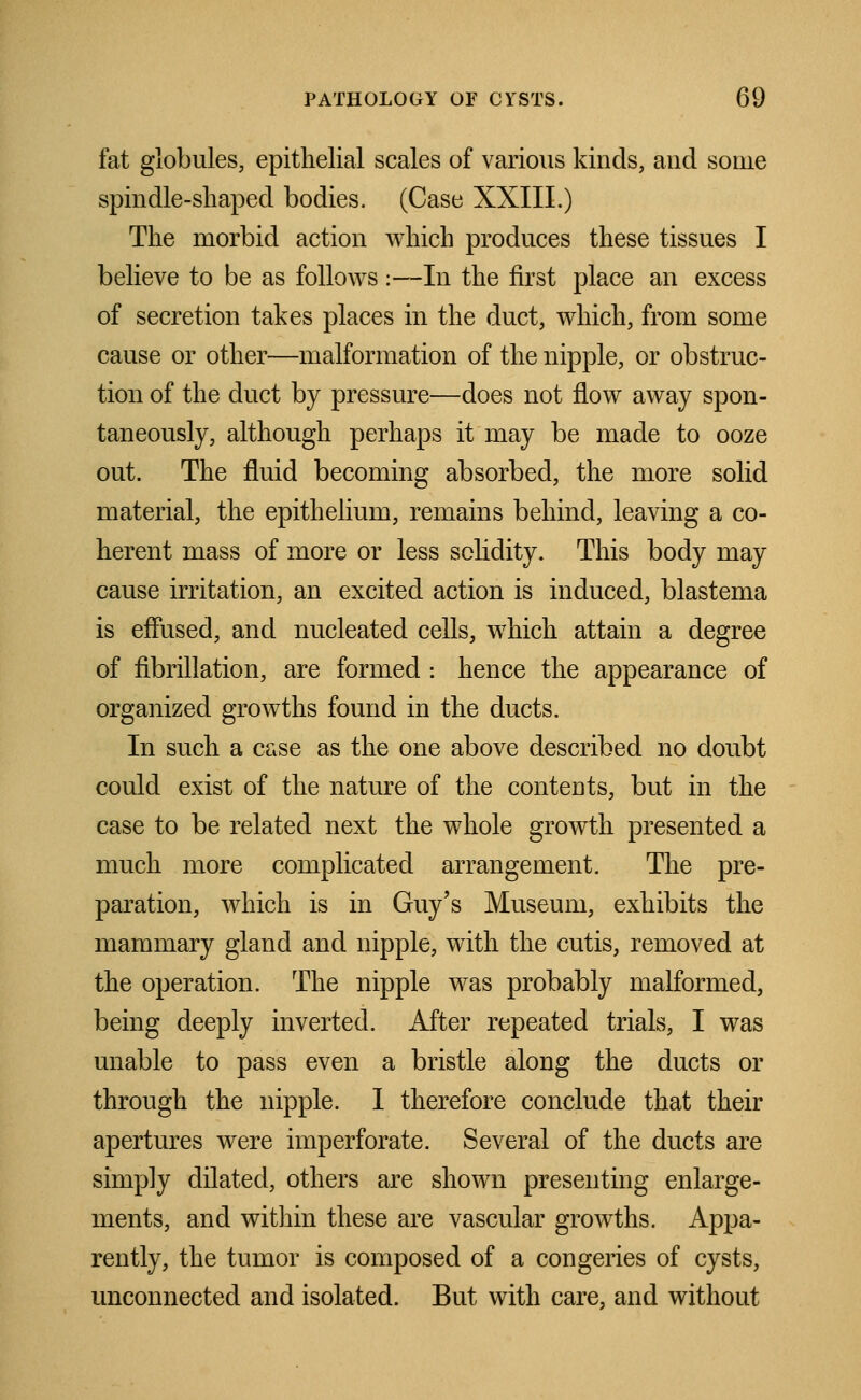 fat globules, epithelial scales of various kinds, and some spindle-shaped bodies. (Case XXIII.) The morbid action which produces these tissues I believe to be as follows :—In the first place an excess of secretion takes places in the duct, which, from some cause or other—malformation of the nipple, or obstruc- tion of the duct by pressure—does not flow away spon- taneously, although perhaps it may be made to ooze out. The fluid becoming absorbed, the more solid material, the epithelium, remains behind, leaving a co- herent mass of more or less solidity. This body may cause irritation, an excited action is induced, blastema is effused, and nucleated cells, which attain a degree of fibrillation, are formed : hence the appearance of organized growths found in the ducts. In such a case as the one above described no doubt could exist of the nature of the contents, but in the case to be related next the whole growth presented a much more complicated arrangement. The pre- paration, which is in Guy's Museum, exhibits the mammary gland and nipple, with the cutis, removed at the operation. The nipple was probably malformed, being deeply inverted. After repeated trials, I was unable to pass even a bristle along the ducts or through the nipple. I therefore conclude that their apertures were imperforate. Several of the ducts are simply dilated, others are shown presenting enlarge- ments, and within these are vascular growths. Appa- rently, the tumor is composed of a congeries of cysts, unconnected and isolated. But with care, and without