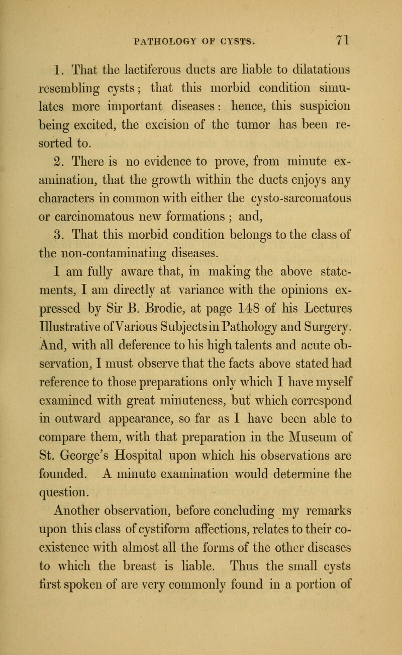 1. That the lactiferous ducts are liable to dilatations resembling cysts; that this morbid condition simu- lates more important diseases: hence, this suspicion being excited, the excision of the tumor has been re- sorted to. 2. There is no evidence to prove, from minute ex- amination, that the growth within the ducts enjoys any characters in common with either the cysto-sarcomatous or carcinomatous new formations ; and, 3. That this morbid condition belongs to the class of the non-contaminating diseases. I am fully aware that, in making the above state- ments, I am directly at variance with the opinions ex- pressed by Sir B, Brodie, at page 148 of his Lectures Illustrative ofVarious Subject sin Pathology and Surgery. And, with all deference to his high talents and acute ob- servation, I must observe that the facts above stated had reference to those preparations only which I have myself examined with great minuteness, but which correspond in outward appearance, so far as I have been able to compare them, with that preparation in the Museum of St. George's Hospital upon which his observations are founded. A minute examination would determine the question. Another observation, before concluding my remarks upon this class of cystiform affections, relates to their co- existence with almost all the forms of the other diseases to which the breast is liable. Thus the small cysts first spoken of are very commonly found in a portion of