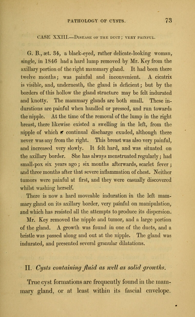 CASE XXIII.—Disease of the duct ; very painful. G. B., eet. 34, a black-eyed, rather delicate-looking woman, single, in 1846 bad a hard lump removed by Mr. Key from the axillary portion of the right mammary gland. It had been there twelve months; was painful and inconvenient. A cicatrix is visible, and, underneath, the gland is deficient; but by the borders of this hollow the gland structure may be felt indurated and knotty. The mammary glands are both small. These in- durations are painful when handled or pressed, and run towards the nipple. At the time of the removal of the lump in the right breast, there likewise existed a swelling in the left, from the nipple of which ti continual discharge exuded, although there never was any from the right. This breast was also very painful, and increased very slowly. It felt hard, and was situated on the axillary border. She has always menstruated regularly; had small-pox six years ago ; six months afterwards, scarlet fever ; and three months after that severe inflammation of chest. Neither tumors were painful at first, and they were casually discovered whilst washing herself. There is now a hard moveable induration in the left mam- mary gland on its axillary border, very painful on manipulation, and winch has resisted all the attempts to produce its dispersion. Mr. Key removed the nipple and tumor, and a large portion of the gland. A growth was found in one of the ducts, and a bristle was passed along and out at the nipple. The gland was indurated, and presented several granular dilatations. II. Cysts containing fluid as well as solid growths. True cyst formations are frequently found in the mam- illary gland, or at least within its fascial envelope.