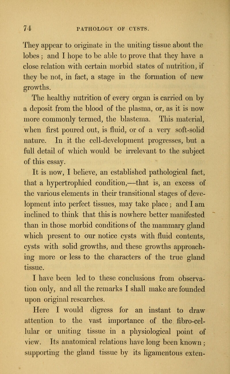 They appear to originate in the uniting tissue about the lobes; and I hope to be able to prove that they have a close relation with certain morbid states of nutrition, if they be not, in fact, a stage in the formation of new growths. The healthy nutrition of every organ is carried on by a deposit from the blood of the plasma, or, as it is now more commonly termed, the blastema. This material, when first poured out, is fluid, or of a very soft-solid nature. In it the cell-development progresses, but a full detail of which would be irrelevant to the subject of this essay. It is now, I believe, an established pathological fact, that a hypertrophied condition,—that is, an excess of the various elements in their transitional stages of deve- lopment into perfect tissues, may take place; and I am inclined to think that this is nowhere better manifested than in those morbid conditions of the mammary gland which present to our notice cysts with fluid contents, cysts with solid growths, and these growths approach- ing more or less to the characters of the true gland tissue. I have been led to these conclusions from observa- tion only, and all the remarks I shall make are founded upon original researches. Here I would digress for an instant to draw attention to the vast importance of the flbro-cel- lular or uniting tissue in a physiological point of view. Its anatomical relations have long been known; supporting the gland tissue by its ligamentous exten-