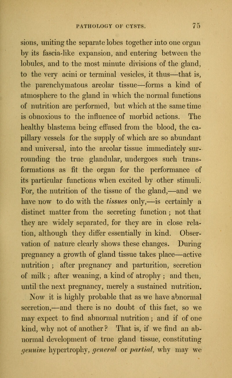 sions, uniting the separate lobes together into one organ by its fascia-like expansion, and entering between the lobules, and to the most minute divisions of the gland, to the very acini or terminal vesicles, it thus—that is, the parenchymatous areolar tissue—forms a kind of atmosphere to the gland in which the normal functions of nutrition are performed, but which at the same time is obnoxious to the influence of morbid actions. The healthy blastema being effused from the blood, the ca- pillary vessels for the supply of which are so abundant and universal, into the areolar tissue immediately sur- rounding the true glandular, undergoes such trans- formations as fit the organ for the performance of its particular functions when excited by other stimuli. For, the nutrition of the tissue of the gland,—and we have now to do with the tissues only,—is certainly a distinct matter from the secreting function; not that they are widely separated, for they are in close rela- tion, although they differ essentially in kind. Obser- vation of nature clearly shows these changes. During pregnancy a growth of gland tissue takes place—active nutrition ; after pregnancy and parturition, secretion of milk ; after weaning, a kind of atrophy ; and then, until the next pregnancy, merely a sustained nutrition. Now it is highly probable that as we have abnormal secretion,—and there is no doubt of this fact, so we may expect to find abnormal nutrition; and if of one kind, why not of another ? That is, if we find an ab- normal development of true gland tissue, constituting genuine hypertrophy, general or partial, why may we