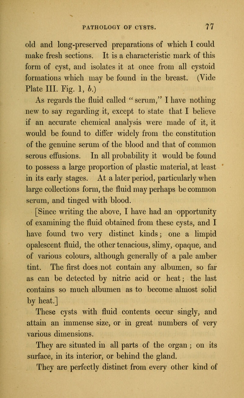 old and long-preserved preparations of which I could make fresh sections. It is a characteristic mark of this form of cyst, and isolates it at once from all cystoid formations which may be found in the breast. (Vide Plate III. Fig. 1, 5.) As regards the fluid called  serum, I have nothing new to say regarding it, except to state that I believe if an accurate chemical analysis were made of it, it would be found to differ widely from the constitution of the genuine serum of the blood and that of common serous effusions. In all probability it would be found to possess a large proportion of plastic material, at least in its early stages. At a later period, particularly when large collections form, the fluid may perhaps be common serum, and tinged with blood. [Since writing the above, I have had an opportunity of examining the fluid obtained from these cysts, and I have found two very distinct kinds; one a limpid opalescent fluid, the other tenacious, slimy, opaque, and of various colours, although generally of a pale amber tint. The first does not contain any albumen, so far as can be detected by nitric acid or heat; the last contains so much albumen as to become almost solid by heat.] These cysts with fluid contents occur singly, and attain an immense size, or in great numbers of very various dimensions. They are situated in all parts of the organ ; on its surface, in its interior, or behind the gland. They are perfectly distinct from every other kind of