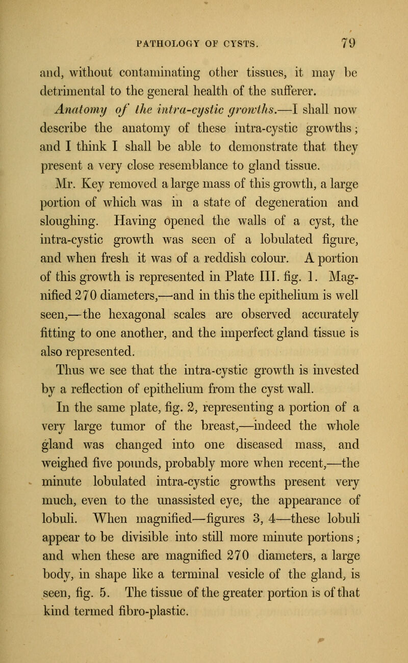 and, without contaminating other tissues, it may be detrimental to the general health of the sufferer. Anatomy of the intra-cystic growths.—I shall now describe the anatomy of these intra-cystic growths; and I think I shall be able to demonstrate that they present a very close resemblance to gland tissue. Mr. Key removed a large mass of this growth, a large portion of which was in a state of degeneration and sloughing. Having opened the walls of a cyst, the intra-cystic growth was seen of a lobulatecl figure, and when fresh it was of a reddish colour. A portion of this growth is represented in Plate III. fig. 1. Mag- nified 270 diameters,—and in this the epithelium is well seen,—the hexagonal scales are observed accurately fitting to one another, and the imperfect gland tissue is also represented. Thus we see that the intra-cystic growth is invested by a reflection of epithelium from the cyst wall. In the same plate, fig. 2, representing a portion of a very large tumor of the breast,—indeed the whole gland was changed into one diseased mass, and weighed five pounds, probably more when recent,—the minute lobulatecl intra-cystic growths present very much, even to the unassisted eye, the appearance of lobuli. When magnified—figures 3, 4—these lobuli appear to be divisible into still more minute portions; and when these are magnified 270 diameters, a large body, in shape like a terminal vesicle of the gland, is seen, fig. 5. The tissue of the greater portion is of that kind termed fibro-plastic.