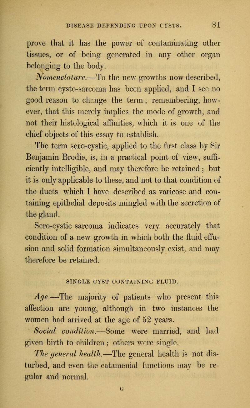 prove that it has the power of contaminating other tissues, or of being generated in any other organ belonging to the body. Nomenclature.—To the new growths now described, the term cysto-sarcoma has been applied, and I see no good reason to change the term; remembering, how- ever, that this merely implies the mode of growth, and not their histological affinities, which it is one of the chief objects of this essay to establish. The term sero-cystic, applied to the first class by Sir Benjamin Brodie, is, in a practical point of view, suffi- ciently intelligible, and may therefore be retained; but it is only applicable to these, and not to that condition of the ducts which I have described as varicose and con- taining epithelial deposits mingled with the secretion of the gland. Sero-cystic sarcoma indicates very accurately that condition of a new growth in which both the fluid effu- sion and solid formation simultaneously exist, and may therefore be retained. SINGLE CYST CONTAINING FLUID. Age.—The majority of patients who present this affection are young, although in two instances the women had arrived at the age of 52 years. Social condition.—Some were married, and had given birth to children; others were single. The general health.—The general health is not dis- turbed, and even the catamenial functions may be re- gular and normal. G