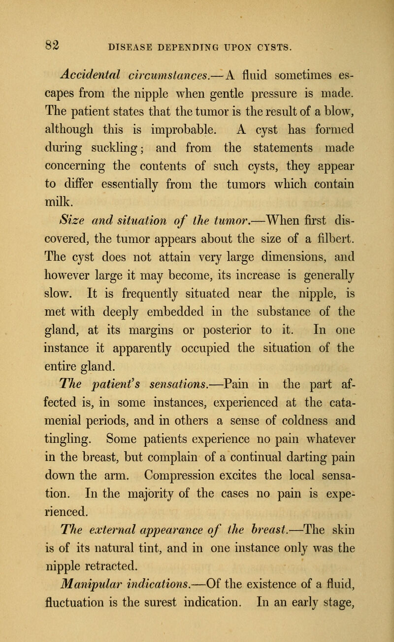 Accidental circumstances.—A fluid sometimes es- capes from the nipple when gentle pressure is made. The patient states that the tumor is the result of a blow, although this is improbable. A cyst has formed during suckling; and from the statements made concerning the contents of such cysts, they appear to differ essentially from the tumors which contain milk. Size and situation of the tumor,—When first dis- covered, the tumor appears about the size of a filbert. The cyst does not attain very large dimensions, and however large it may become, its increase is generally slow. It is frequently situated near the nipple, is met with deeply embedded in the substance of the gland, at its margins or posterior to it. In one instance it apparently occupied the situation of the entire gland. The patient's sensations.—Pain in the part af- fected is, in some instances, experienced at the cata- menial periods, and in others a sense of coldness and tingling. Some patients experience no pain whatever in the breast, but complain of a continual darting pain down the arm. Compression excites the local sensa- tion. In the majority of the cases no pain is expe- rienced. The external appearance of the breast.—The skin is of its natural tint, and in one instance only was the nipple retracted. Manipular indications.—Of the existence of a fluid, fluctuation is the surest indication. In an early stage,