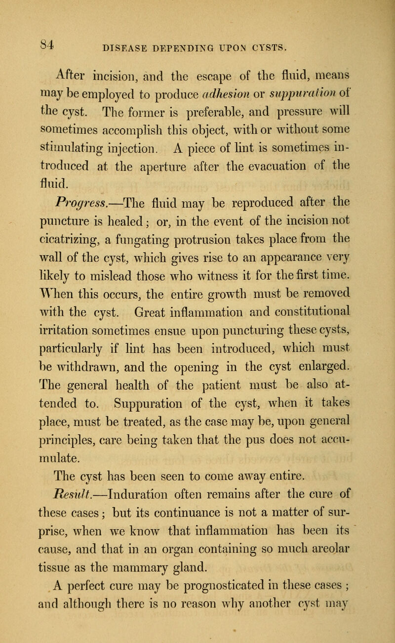 After incision, and the escape of the fluid, means may be employed to produce adhesion or suppuration of the cyst. The former is preferable, and pressure will sometimes accomplish this object, with or without some stimulating injection. A piece of lint is sometimes in- troduced at the aperture after the evacuation of the fluid. Progress.—The fluid may be reproduced after the puncture is healed; or, in the event of the incision not cicatrizing, a fungating protrusion takes place from the wall of the cyst, which gives rise to an appearance very likely to mislead those who witness it for the first time. When this occurs, the entire growth must be removed with the cyst. Great inflammation and constitutional irritation sometimes ensue upon puncturing these cysts, particularly if lint has been introduced, which must be withdrawn, and the opening in the cyst enlarged. The general health of the patient must be also at- tended to. Suppuration of the cyst, when it takes place, must be treated, as the case may be, upon general principles, care being taken that the pus does not accu- mulate. The cyst has been seen to come away entire. Result.—Induration often remains after the cure of these cases; but its continuance is not a matter of sur- prise, when we know that inflammation has been its cause, and that in an organ containing so much areolar tissue as the mammary gland. A perfect cure may be prognosticated in these cases ; and although there is no reason why another cyst may