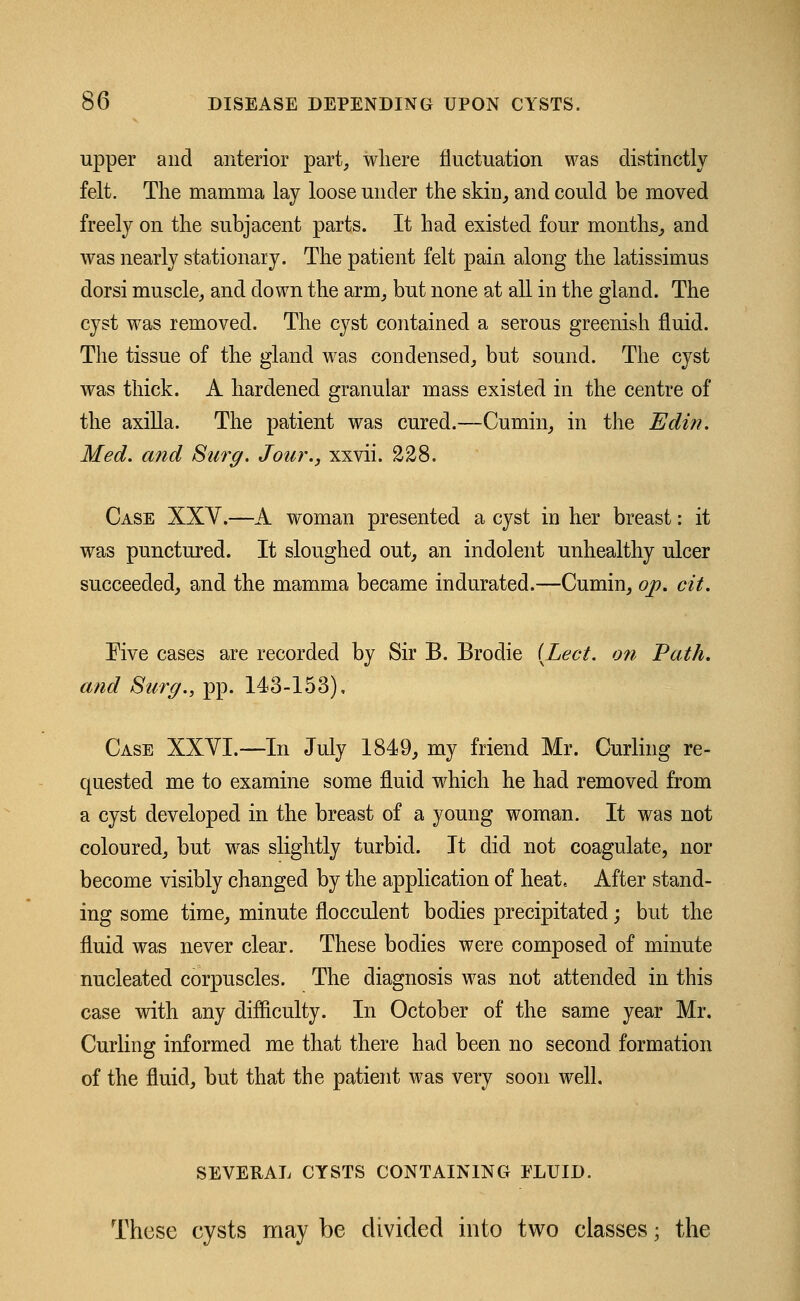 upper and anterior part, where fluctuation was distinctly felt. The mamma lay loose under the skin, and could be moved freely on the subjacent parts. It had existed four months, and was nearly stationary. The patient felt pain along the latissimus dorsi muscle, and down the arm, but none at all in the gland. The cyst was removed. The cyst contained a serous greenish fluid. The tissue of the gland was condensed, but sound. The cyst was thick. A hardened granular mass existed in the centre of the axilla. The patient was cured.—Cumin, in the Edin. Med. and Surg. Jour., xxvii. 228. Case XXV.—A woman presented a cyst in her breast: it was punctured. It sloughed out, an indolent unhealthy ulcer succeeded, and the mamma became indurated.—Cumin, op. cit. Five cases are recorded by Sir B. Brodie {Led. on Path, and Surg., pp. 143-153). Case XXVI.—In July 1849, my friend Mr. Curling re- quested me to examine some fluid which he had removed from a cyst developed in the breast of a young woman. It was not coloured, but was slightly turbid. It did not coagulate, nor become visibly changed by the application of heat. After stand- ing some time, minute flocculent bodies precipitated; but the fluid was never clear. These bodies were composed of minute nucleated corpuscles. The diagnosis was not attended in this case with any difficulty. In October of the same year Mr. Curling informed me that there had been no second formation of the fluid, but that the patient was very soon well. SEVERAL CYSTS CONTAINING FLUID. These cysts may be divided into two classes; the