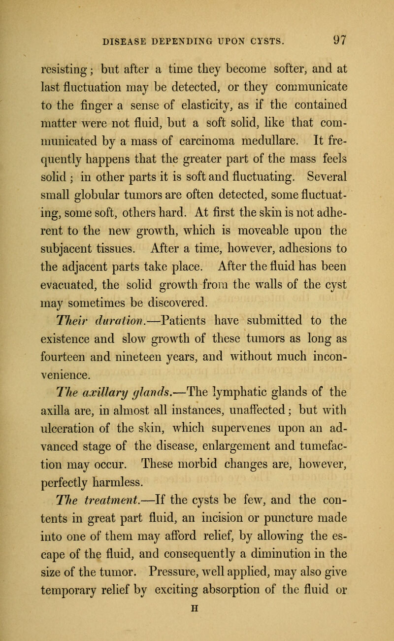 resisting • but after a time they become softer, and at last fluctuation may be detected, or they communicate to the finger a sense of elasticity, as if the contained matter were not fluid, but a soft solid, like that com- municated by a mass of carcinoma medullare. It fre- quently happens that the greater part of the mass feels solid ; in other parts it is soft and fluctuating. Several small globular tumors are often detected, some fluctuat- ing, some soft, others hard. At first the skin is not adhe- rent to the new growth, which is moveable upon the subjacent tissues. After a time, however, adhesions to the adjacent parts take place. After the fluid has been evacuated, the solid growth from the walls of the cyst may sometimes be discovered. Their duration.—Patients have submitted to the existence and slow growth of these tumors as long as fourteen and nineteen years, and without much incon- venience. The axillary glands.—The lymphatic glands of the axilla are, in almost all instances, unaffected; but with ulceration of the skin, which supervenes upon an ad- vanced stage of the disease, enlargement and tumefac- tion may occur. These morbid changes are, however, perfectly harmless. The treatment.—If the cysts be few, and the con- tents in great part fluid, an incision or puncture made into one of them may afford relief, by allowing the es- cape of the fluid, and consequently a diminution in the size of the tumor. Pressure, well applied, may also give temporary relief by exciting absorption of the fluid or H