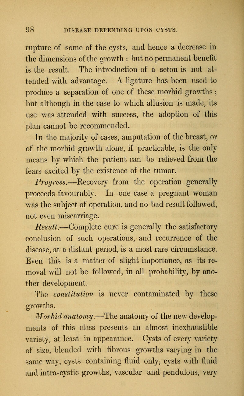 rupture of some of the cysts, and hence a decrease in the dimensions of the growth : but no permanent benefit is the result. The introduction of a seton is not at- tended with advantage. A ligature has been used to produce a separation of one of these morbid growths ; but although in the case to which allusion is made, its use was attended with success, the adoption of this plan cannot be recommended. In the majority of cases, amputation of the breast, or of the morbid growth alone, if practicable, is the only means by which the patient can be relieved from the fears excited by the existence of the tumor. Progress.—Recovery from the operation generally proceeds favourably. In one case a pregnant woman was the subject of operation, and no bad result followed, not even miscarriage. Result.—Complete cure is generally the satisfactory conclusion of such operations, and recurrence of the disease, at a distant period, is a most rare circumstance. Even this is a matter of slight importance, as its re- moval will not be followed, in all probability, by ano- ther development. The constitution is never contaminated by these growths. WLorhid anatomy.—The anatomy of the new develop- ments of this class presents an almost inexhaustible variety, at least in appearance. Cysts of every variety of size, blended with fibrous growths varying in the same way, cysts containing fluid only, cysts with fluid and intra-cystic growths, vascular and pendulous, very