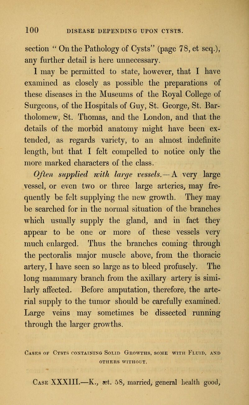 section  On the Pathology of Cysts (page 78, et seq.), any further detail is here unnecessary. I may be permitted to state, however, that I have examined as closely as possible the preparations of these diseases in the Museums of the Royal College of Surgeons, of the Hospitals of Guy, St. George, St. Bar- tholomew, St. Thomas, and the London, and that the details of the morbid anatomy might have been ex- tended, as regards variety, to an almost indefinite length, but that I felt compelled to notice only the more marked characters of the class. Often supplied with large vessels. — A very large vessel, or even two or three large arteries^ may fre- quently be felt supplying the new growth. They may be searched for in the normal situation of the branches which usually supply the gland, and in fact they appear to be one or more of these vessels very much enlarged. Thus the branches coming through the pectoralis major muscle above, from the thoracic artery, I have seen so large as to bleed profusely. The long mammary branch from the axillary artery is simi- larly affected. Before amputation, therefore, the arte- rial supply to the tumor should be carefully examined. Large veins may sometimes be dissected running through the larger growths. Cases of Cysts containing Solid Growths, some with Fluid, and others without. Case XXXIII.—K., mt. 58, married,- general health good.