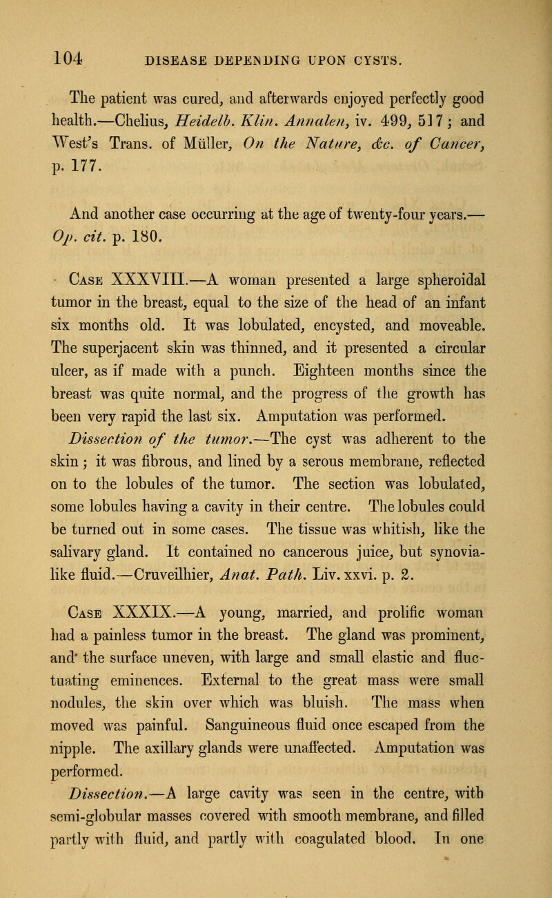 The patient was cured, and afterwards enjoyed perfectly good health.—Chelius, Heidelb. Klin. Annalen, iv. 499, 517; and West's Trans, of Miiller, On the Nature, dc. of Cancer, p. 177. And another case occurring at the age of twenty-four years.— Op. cit.y. 180. Case XXXYIIL—A woman presented a large spheroidal tumor in the breast, equal to the size of the head of an infant six months old. It was lobulated, encysted, and moveable. The superjacent skin was thinned, and it presented a circular ulcer, as if made with a punch. Eighteen months since the breast was quite normal, and the progress of the growth has been very rapid the last six. Amputation was performed. Dissection of the tumor.—The cyst was adherent to the skin; it was fibrous, and lined by a serous membrane, reflected on to the lobules of the tumor. The section was lobulated, some lobules having a cavity in their centre. The lobules could be turned out in some cases. The tissue was whitish, like the salivary gland. It contained no cancerous juice, but synovia- like fluid.—Cruveilhier, Anat. Path. Liv. xxvi. p. 2. Case XXXIX.—A young, married, and prolific woman had a painless tumor in the breast. The gland was prominent, and* the surface uneven, with large and small elastic and fluc- tuating eminences. External to the great mass were small nodules, the skin over which was bluish. The mass when moved was painful. Sanguineous fluid once escaped from the nipple. The axillary glands were unaffected. Amputation was performed. Dissection.—A large cavity was seen in the centre, with semi-globular masses covered with smooth membrane, and filled partly with fluid, and partly with coagulated blood. In one