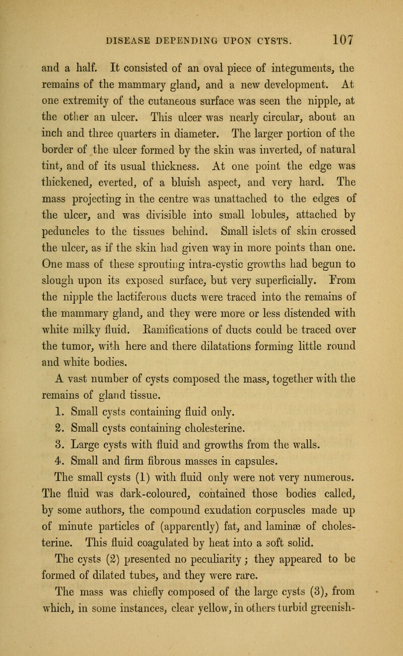 and a half. It consisted of an oval piece of integuments, the remains of the mammary gland, and a new development. At one extremity of the cutaneous surface was seen the nipple, at the other an ulcer. This ulcer was nearly circular, about an inch and three quarters in diameter. The larger portion of the border of the ulcer formed by the skin was inverted, of natural tint, and of its usual thickness. At one point the edge was thickened, everted, of a bluish aspect, and very hard. The mass projecting in the centre was unattached to the edges of the ulcer, and was divisible into small lobules, attached by peduncles to the tissues behind. Small islets of skin crossed the ulcer, as if the skin had given way in more points than one. One mass of these sprouting intra-cystic growths had begun to slough upon its exposed surface, but very superficially. From the nipple the lactiferous ducts were traced into the remains of the mammary gland, and they were more or less distended with white milky fluid. Bamifications of ducts could be traced over the tumor, with here and there dilatations forming little round and white bodies. A vast number of cysts composed the mass, together with the remains of gland tissue. 1. Small cysts containing fluid only. 2. Small cysts containing cholesterine. 3. Large cysts with fluid and growths from the walls. 4. Small and firm fibrous masses in capsules. The small cysts (1) with fluid only were not very numerous. The fluid was dark-coloured, contained those bodies called, by some authors, the compound exudation corpuscles made up of minute particles of (apparently) fat, and laminae of choles- terine. This fluid coagulated by heat into a soft solid. The cysts (2) presented no peculiarity • they appeared to be formed of dilated tubes, and they were rare. The mass was chiefly composed of the large cysts (3), from which, in some instances, clear yellow, in others turbid greenish-