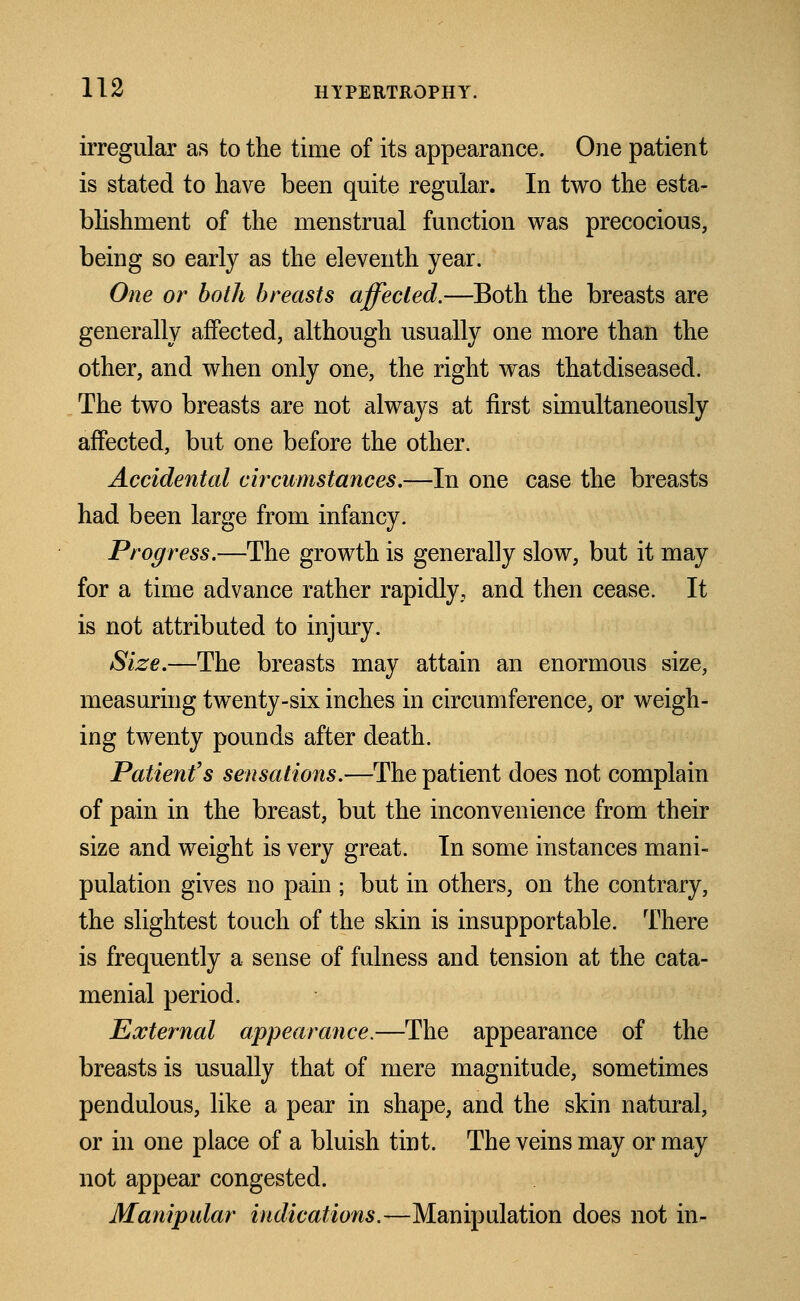 irregular as to the time of its appearance. One patient is stated to have been quite regular. In two the esta- blishment of the menstrual function was precocious, being so early as the eleventh year. One or both breasts affected.—Both the breasts are generally affected, although usually one more than the other, and when only one, the right was thatdiseased. The two breasts are not always at first simultaneously affected, but one before the other. Accidental circumstances.—In one case the breasts had been large from infancy. Progress.—The growth is generally slow, but it may for a time advance rather rapidly, and then cease. It is not attributed to injury. Size.—The breasts may attain an enormous size, measuring twenty-six inches in circumference, or weigh- ing twenty pounds after death. Patient's sensations.—The patient does not complain of pain in the breast, but the inconvenience from their size and weight is very great. In some instances mani- pulation gives no pain j but in others, on the contrary, the slightest touch of the skin is insupportable. There is frequently a sense of fulness and tension at the cata- menial period. External appearance.—The appearance of the breasts is usually that of mere magnitude, sometimes pendulous, like a pear in shape, and the skin natural, or in one place of a bluish tint. The veins may or may not appear congested. Manipular indications.—Manipulation does not in-