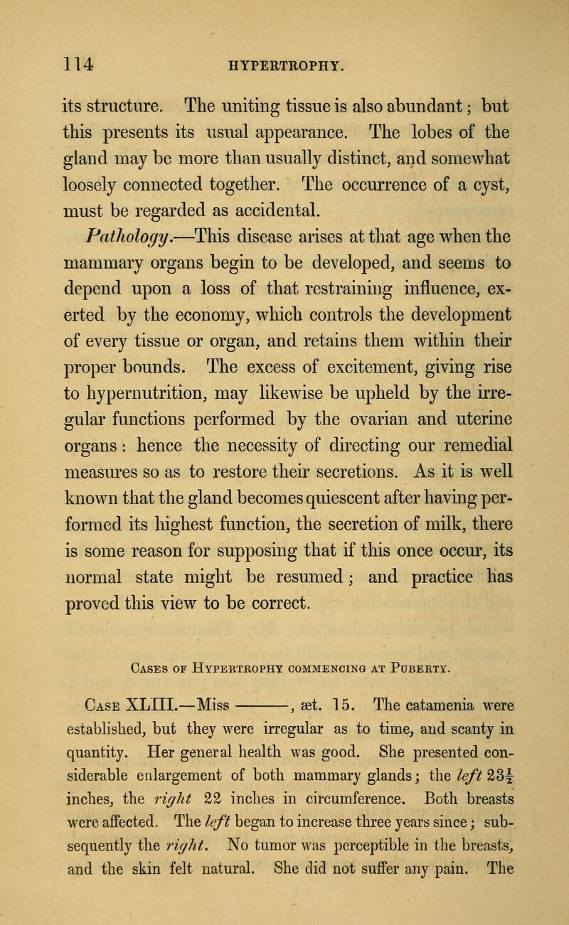 its structure. The uniting tissue is also abundant; but this presents its usual appearance. The lobes of the gland may be more than usually distinct, and somewhat loosely connected together. The occurrence of a cyst, must be regarded as accidental. Pathology.—This disease arises at that age when the mammary organs begin to be developed, and seems to depend upon a loss of that restraining influence, ex- erted by the economy, which controls the development of every tissue or organ, and retains them within their proper bounds. The excess of excitement, giving rise to hypernutrition, may likewise be upheld by the irre- gular functions performed by the ovarian and uterine organs: hence the necessity of directing our remedial measures so as to restore their secretions. As it is well known that the gland becomes quiescent after having per- formed its highest function, the secretion of milk, there is some reason for supposing that if this once occur, its normal state might be resmned; and practice has proved this view to be correct. Cases of Hypertrophy commencing at Puberty. Case XLIII.—Miss , set. 15. The eatamenia were established, hut they were irregular as to time, and scanty in quantity. Her general health was good. She presented con- siderable enlargement of both mammary glands; the left 23y inches, the right 22 inches in circumference. Both breasts were affected. The left began to increase three years since; sub- sequently the right. No tumor was perceptible in the breasts, and the skin felt natural. She did not suffer any pain. The