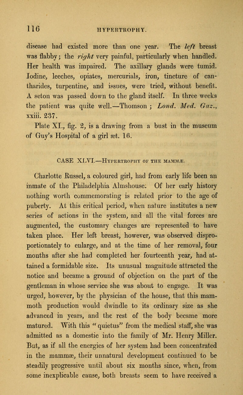 disease had existed more than one year. The left breast was flabby; the right very painful, particularly when handled. Her health was impaired. The axillary glands were tumid. Iodine, leeches, opiates, mercurials, iron, tincture of can- tharides, turpentine, and issues, were tried, without benefit. A seton was passed down to the gland itself. In three weeks the patient was quite well.—Thomson ; Lo??d. Med. Gaz., xxiii. 237. Plate XL, fig. 2, is a drawing from a bust in the museum of Guy's Hospital of a girl set. 16. CASE XLVI.—Hypertrophy of the mammae. Charlotte ftussel, a coloured girl, had from early life been an inmate of the Philadelphia Almshouse. Of her early history nothing worth commemorating is related prior to the age of puberty. At this critical period, when nature institutes a new series of actions in the system, and all the vital forces are augmented, the customary changes are represented to have taken place. Her left breast, however, was observed dispro- portionately to enlarge, and at the time of her removal, four months after she had completed her fourteenth year, had at- tained a formidable size. Its unusual magnitude attracted the notice and became a ground of objection on the part of the gentleman in whose service she was about to engage. It was urged, however, by the physician of the house, that this mam- moth production would dwindle to its ordinary size as she advanced in years, and the rest of the body became more matured. With this  quietus from the medical staff, she was admitted as a domestic into the family of Mr. Henry Miller. But, as if all the energies of her system had been concentrated in the mammae, their unnatural development continued to be steadily progressive until about six months since, when, from some inexplicable cause, both breasts seem to have received a