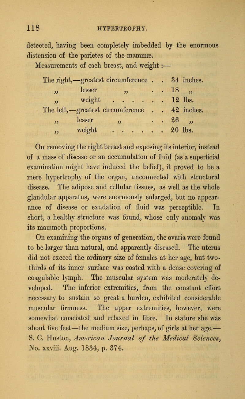 detected, having been completely imbedded by the enormous distension of the parietes of the mammas. Measurements of each breast, and weight The right,—greatest circumference . „ lesser „ „ weight The left,—greatest circumference . „ lesser „ „ weight 34 inches. )> 12 lbs. 42 inches. 26 „ 20 lbs. On removing the right breast and exposing its interior, instead of a mass of disease or an accumulation of fluid (as a superficial examination might have induced the belief), it proved to be a mere hypertrophy of the organ, unconnected with structural disease. The adipose and cellular tissues, as well as the whole glandular apparatus, were enormously enlarged, but no appear- ance of disease or exudation of fluid was perceptible. In short, a healthy structure was found, whose only anomaly was its mammoth proportions. On examining the organs of generation, the ovaria were found to be larger than natural, and apparently diseased. The uterus did not exceed the ordinary size of females at her age, but two - thirds of its inner surface was coated with a dense covering of coagulable lymph. The muscular system was moderately de- veloped. The inferior extremities, from the constant effort necessary to sustain so great a burden, exhibited considerable muscular firmness. The upper extremities, however, were somewhat emaciated and relaxed in fibre. In stature she was about five feet—the medium size, perhaps, of girls at her age.— S. C. Huston, American Journal of the Medical Sciences, No. xxviii. Aug. 1834, p. 374.