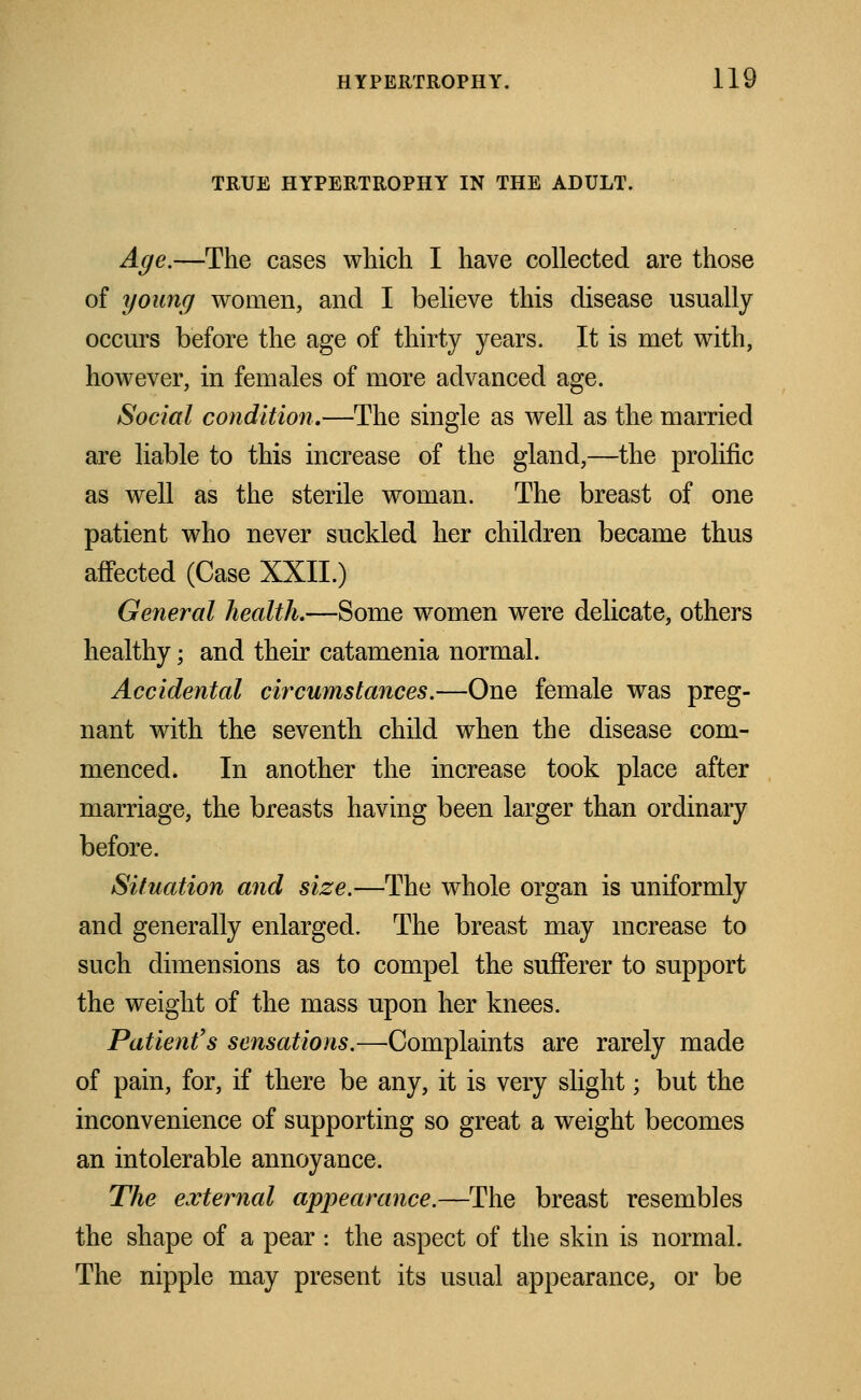 TRUE HYPERTROPHY IN THE ADULT. Age.—The cases which I have collected are those of young women, and I believe this disease usually occurs before the age of thirty years. It is met with, however, in females of more advanced age. Social condition.—The single as well as the married are liable to this increase of the gland,—the prolific as well as the sterile woman. The breast of one patient who never suckled her children became thus affected (Case XXII.) General health.—Some women were delicate, others healthy; and their catamenia normal. Accidental circumstances.—One female was preg- nant with the seventh child when the disease com- menced. In another the increase took place after marriage, the breasts having been larger than ordinary before. Situation and size.—The whole organ is uniformly and generally enlarged. The breast may increase to such dimensions as to compel the sufferer to support the weight of the mass upon her knees. Patient's sensations.—Complaints are rarely made of pain, for, if there be any, it is very slight; but the inconvenience of supporting so great a weight becomes an intolerable annoyance. The external appearance.—The breast resembles the shape of a pear ■ the aspect of the skin is normal. The nipple may present its usual appearance, or be