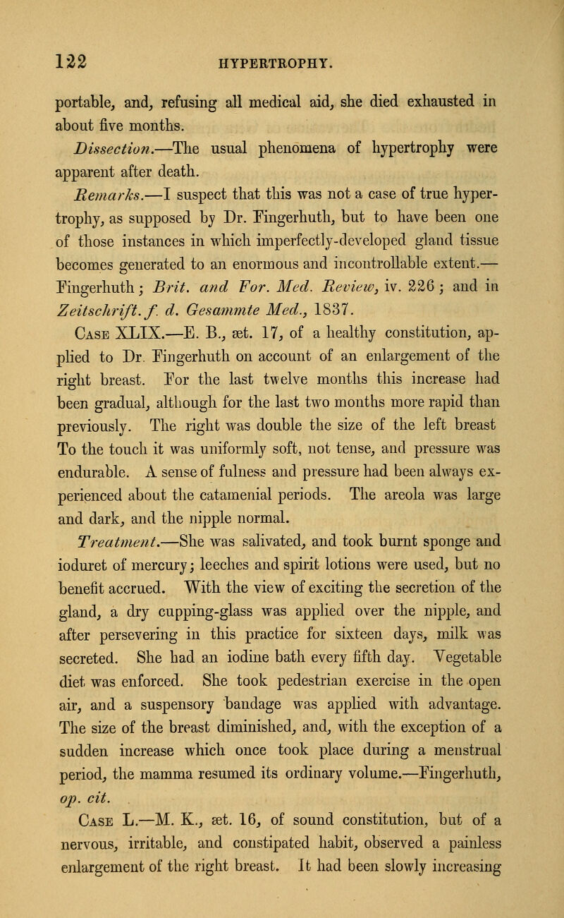 portable, and, refusing all medical aid, she died exhausted in about five months. Dissection.—The usual phenomena of hypertrophy were apparent after death. Remarks.—I suspect that this was not a case of true hyper- trophy, as supposed by Dr. Pingerhuth, but to have been one of those instances in which imperfectly-developed gland tissue becomes generated to an enormous and incontrollable extent.— Pingerhuth; Brit, and For. Med. Preview, iv. 226 ; and in Zeitschrift.f. d. Gesammte Med., 1837. Case XLIX.—E. B., set. 17, of a healthy constitution, ap- plied to Dr. Kngerhuth on account of an enlargement of the right breast. For the last twelve months this increase had been gradual, although for the last two months more rapid than previously. The right was double the size of the left breast To the touch it was uniformly soft, not tense, and pressure was endurable. A sense of fulness and pressure had been always ex- perienced about the catamenial periods. The areola was large and dark, and the nipple normal. Treatment.—She was salivated, and took burnt sponge and ioduret of mercury; leeches and spirit lotions were used, but no benefit accrued. With the view of exciting the secretion of the gland, a dry cupping-glass was applied over the nipple, and after persevering in this practice for sixteen days, milk was secreted. She had an iodine bath every fifth day. Yegetable diet was enforced. She took pedestrian exercise in the open air, and a suspensory bandage was applied with advantage. The size of the breast diminished, and, with the exception of a sudden increase which once took place during a menstrual period, the mamma resumed its ordinary volume.—Fingerhuth, op. cit. Case L.—M. K., set. 16, of sound constitution, but of a nervous, irritable, and constipated habit, observed a painless enlargement of the right breast. It had been slowly increasing