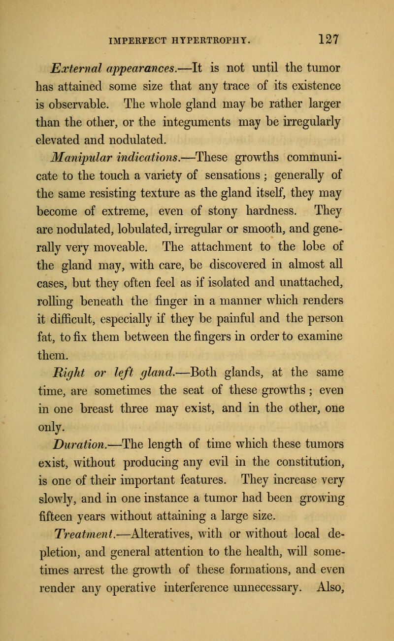 External appearances.—It is not until the tumor lias attained some size that any trace of its existence is observable. The whole gland may be rather larger than the other, or the integuments may be irregularly elevated and nodulated. Manipular indications.—These growths communi- cate to the touch a variety of sensations ; generally of the same resisting texture as the gland itself, they may become of extreme, even of stony hardness. They are nodulated, lobulated, irregular or smooth, and gene- rally very moveable. The attachment to the lobe of the gland may, with care, be discovered in almost all cases, but they often feel as if isolated and unattached, rolling beneath the finger in a manner which renders it difficult, especially if they be painful and the person fat, to fix them between the fingers in order to examine them. Right or left gland.—Both glands, at the same time, are sometimes the seat of these growths; even in one breast three may exist, and in the other, one only. Duration.—The length of time which these tumors exist, without producing any evil in the constitution, is one of their important features. They increase very slowly, and in one instance a tumor had been growing fifteen years without attaining a large size. Treatment.—Alteratives, with or without local de- pletion, and general attention to the health, will some- times arrest the growth of these formations, and even render any operative interference unnecessary. Also,