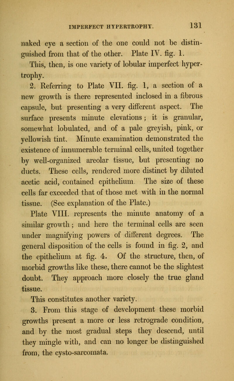 naked eye a section of the one could not be distin- guished from that of the other. Plate IV. fig. 1. This, then, is one variety of lobular imperfect hyper- trophy. 2. Referring to Plate VII. fig. 1, a section of a new growth is there represented inclosed in a fibrous capsule, but presenting a very different aspect. The surface presents minute elevations; it is granular, somewhat lobulated, and of a pale greyish, pink, or yellowish tint. Minute examination demonstrated the existence of innumerable terminal cells, united together by well-organized areolar tissue, but presenting no ducts. These cells, rendered more distinct by diluted acetic acid, contained epithelium. The size of these cells far exceeded that of those met with in the normal tissue. (See explanation of the Plate.) Plate VIII. represents the minute anatomy of a similar growth; and here the terminal cells are seen under magnifying powers of different degrees. The general disposition of the cells is found in fig. 2, and the epithelium at fig. 4. Of the structure, then, of morbid growths like these, there cannot be the slightest doubt. They approach more closely the true gland tissue. This constitutes another variety. 3. From this stage of development these morbid growths present a more or less retrograde condition, and by the most gradual steps they descend, until they mingle with, and can no longer be distinguished from, the cysto-sarcomata.