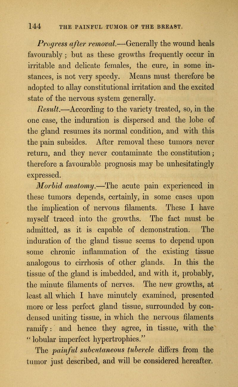 Progress after removal.—Generally the wound heals favourably; but as these growths frequently occur in irritable and delicate females, the cure, in some in- stances, is not very speedy. Means must therefore be adopted to allay constitutional irritation and the excited state of the nervous system generally. Result.—According to the variety treated, so, in the one case, the induration is dispersed and the lobe of the gland resumes its normal condition, and with this the pain subsides. After removal these tumors never return, and they never contaminate the constitution; therefore a favourable prognosis may be unhesitatingly expressed. Morbid anatomy.—The acute pain experienced in these tumors depends, certainly, in some cases upon the implication of nervous filaments. These I have myself traced into the growths. The fact must be admitted, as it is capable of demonstration. The induration of the gland tissue seems to depend upon some chronic inflammation of the existing tissue analogous to cirrhosis of other glands. In this the tissue of the gland is imbedded, and with it, probably, the minute filaments of nerves. The new growths, at least all which I have minutely examined, presented more or less perfect gland tissue, surrounded by con- densed uniting tissue, in which the nervous filaments ramify: and hence they agree, in tissue, with the  lobular imperfect hypertrophies. The painful subcutaneous tubercle differs from the tumor just described, and will be considered hereafter.