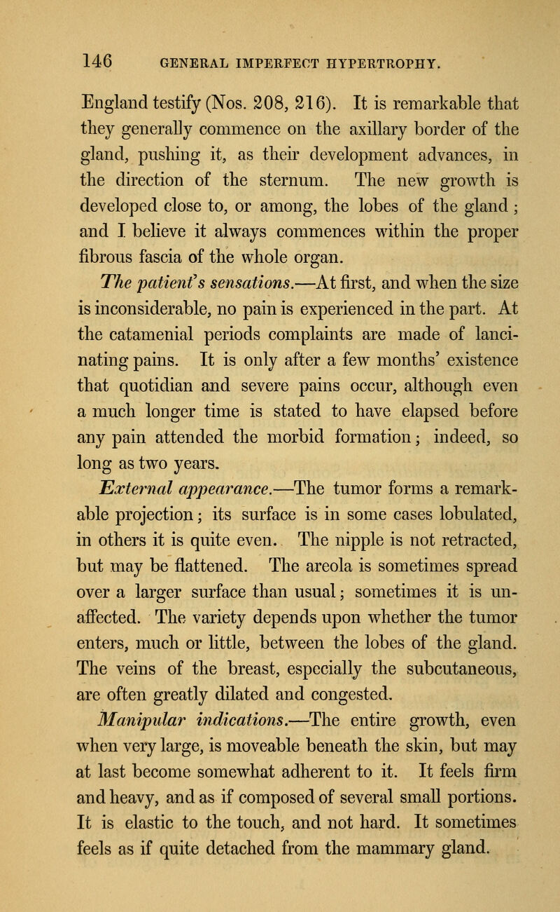 England testify (Nos. 208, 216). It is remarkable that they generally commence on the axillary border of the gland, pushing it, as their development advances, in the direction of the sternum. The new growth is developed close to, or among, the lobes of the gland; and I believe it always commences within the proper fibrous fascia of the whole organ. The patienfs sensations.—At first, and when the size is inconsiderable, no pain is experienced in the part. At the catamenial periods complaints are made of lanci- nating pains. It is only after a few months' existence that quotidian and severe pains occur, although even a much longer time is stated to have elapsed before any pain attended the morbid formation; indeed, so long as two years. External appearance.—The tumor forms a remark- able projection; its surface is in some cases tabulated, in others it is quite even. The nipple is not retracted, but may be flattened. The areola is sometimes spread over a larger surface than usual; sometimes it is un- affected. The variety depends upon whether the tumor enters, much or little, between the lobes of the gland. The veins of the breast, especially the subcutaneous, are often greatly dilated and congested. Manipular indications.—The entire growth, even when very large, is moveable beneath the skin, but may at last become somewhat adherent to it. It feels firm and heavy, and as if composed of several small portions. It is elastic to the touch, and not hard. It sometimes feels as if quite detached from the mammary gland.