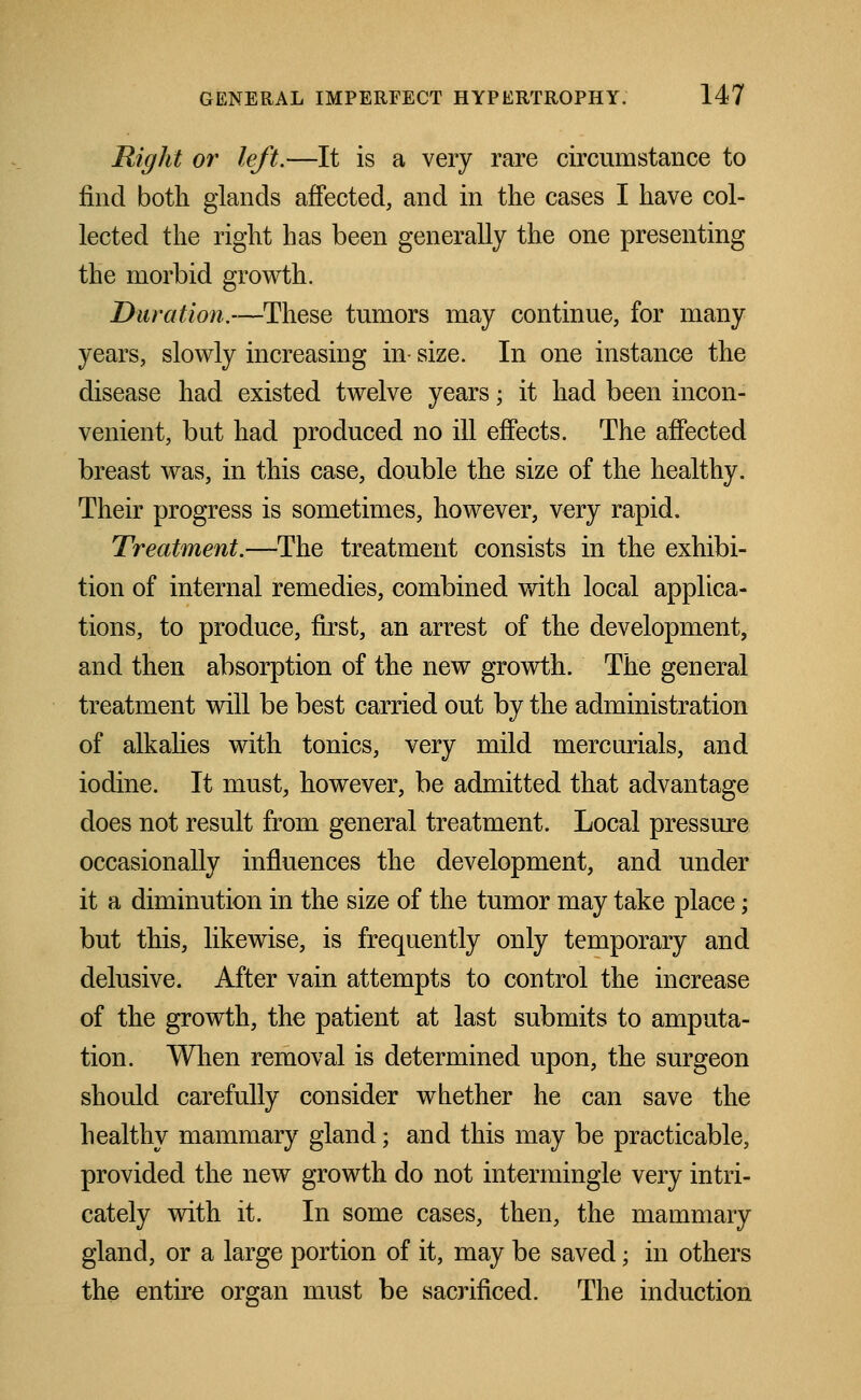 Right or left.—It is a very rare circumstance to find both glands affected, and in the cases I have col- lected the right has been generally the one presenting the morbid growth. Duration.—These tumors may continue, for many years, slowly increasing in- size. In one instance the disease had existed twelve years; it had been incon- venient, but had produced no ill effects. The affected breast was, in this case, double the size of the healthy. Their progress is sometimes, however, very rapid. Treatment.—The treatment consists in the exhibi- tion of internal remedies, combined with local applica- tions, to produce, first, an arrest of the development, and then absorption of the new growth. The general treatment will be best carried out by the administration of alkalies with tonics, very mild mercurials, and iodine. It must, however, be admitted that advantage does not result from general treatment. Local pressure occasionally influences the development, and under it a diminution in the size of the tumor may take place; but this, likewise, is frequently only temporary and delusive. After vain attempts to control the increase of the growth, the patient at last submits to amputa- tion. When removal is determined upon, the surgeon should carefully consider whether he can save the healthy mammary gland; and this may be practicable, provided the new growth do not intermingle very intri- cately with it. In some cases, then, the mammary gland, or a large portion of it, may be saved; in others the entire organ must be sacrificed. The induction
