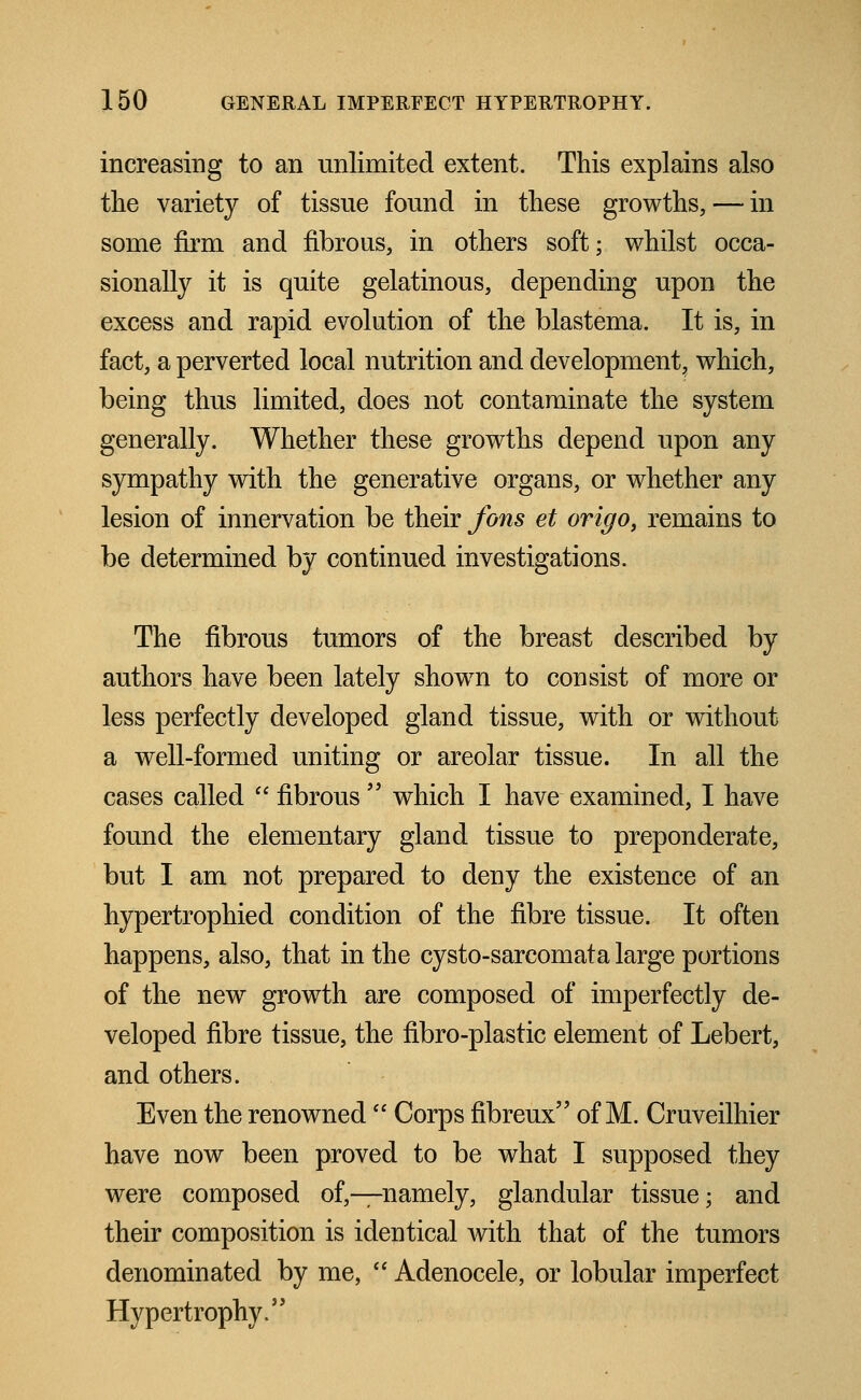 increasing to an unlimited extent. This explains also the variety of tissue found in these growths, — in some firm and fibrous, in others soft; whilst occa- sionally it is quite gelatinous, depending upon the excess and rapid evolution of the blastema. It is, in fact, a perverted local nutrition and development^ which, being thus limited, does not contaminate the system generally. Whether these growths depend upon any sympathy with the generative organs, or whether any lesion of innervation be their forts et origo, remains to be determined by continued investigations. The fibrous tumors of the breast described by authors have been lately shown to consist of more or less perfectly developed gland tissue, with or without a well-formed uniting or areolar tissue. In all the cases called fibrous which I have examined, I have found the elementary gland tissue to preponderate, but I am not prepared to deny the existence of an hypertrophied condition of the fibre tissue. It often happens, also, that in the cysto-sarcomata large portions of the new growth are composed of imperfectly de- veloped fibre tissue, the fibro-plastic element of Lebert, and others. Even the renowned  Corps fibreux of M. Cruveilhier have now been proved to be what I supposed they were composed of,—namely, glandular tissue; and their composition is identical with that of the tumors denominated by me,  Adenocele, or lobular imperfect Hypertrophy.