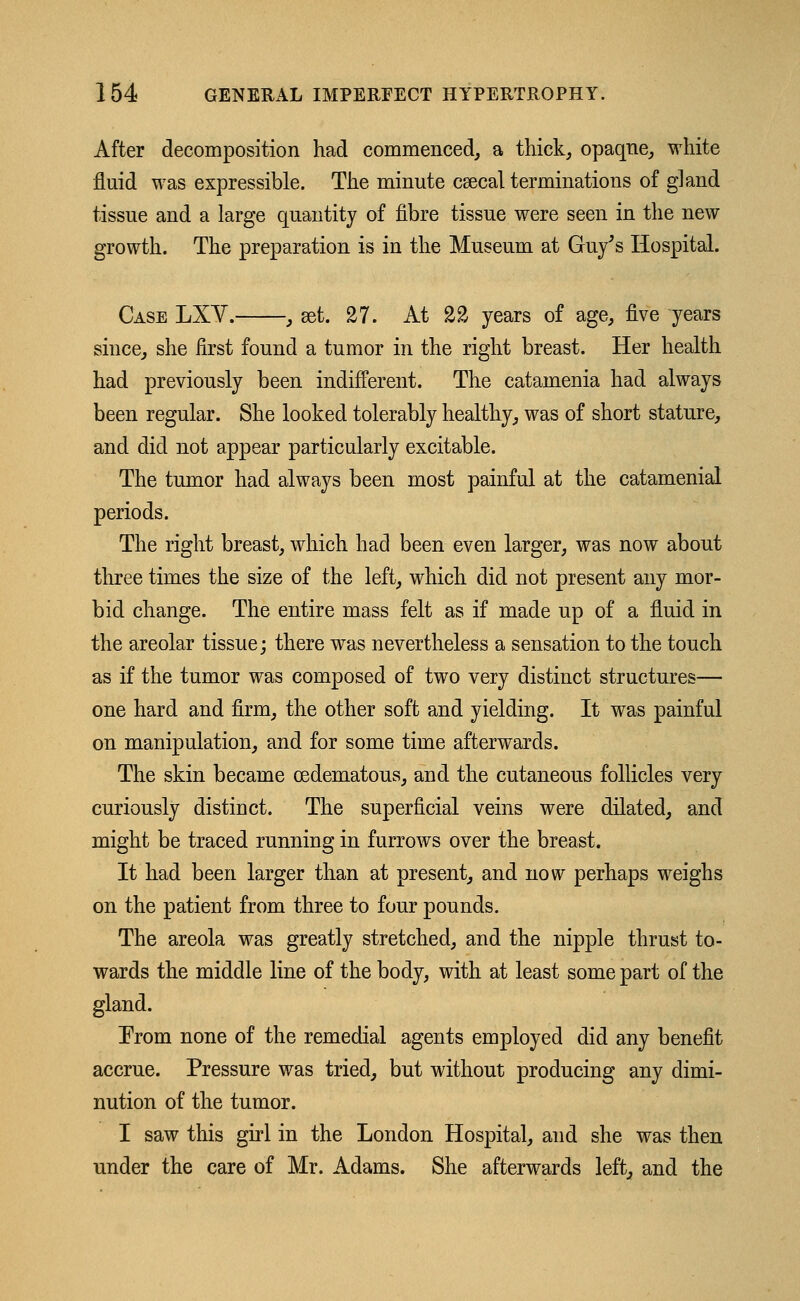 After decomposition had commenced, a thick, opaque, white fluid was expressible. The minute csecal terminations of gland tissue and a large quantity of fibre tissue were seen in the new growth. The preparation is in the Museum at Guy's Hospital. Case LXV. , get. 27. At 22 years of age, five years since, she first found a tumor in the right breast. Her health had previously been indifferent. The catamenia had always been regular. She looked tolerably healthy, was of short stature, and did not appear particularly excitable. The tumor had always been most painful at the catamenial periods. The right breast, which had been even larger, was now about three times the size of the left, which did not present any mor- bid change. The entire mass felt as if made up of a fluid in the areolar tissue; there was nevertheless a sensation to the touch as if the tumor was composed of two very distinct structures— one hard and firm, the other soft and yielding. It was painful on manipulation, and for some time afterwards. The skin became oedematous, and the cutaneous follicles very curiously distinct. The superficial veins were dilated, and might be traced running in furrows over the breast. It had been larger than at present, and now perhaps weighs on the patient from three to four pounds. The areola was greatly stretched, and the nipple thrust to- wards the middle line of the body, with at least some part of the gland. From none of the remedial agents employed did any benefit accrue. Pressure was tried, but without producing any dimi- nution of the tumor. I saw this girl in the London Hospital, and she was then under the care of Mr. Adams. She afterwards left, and the