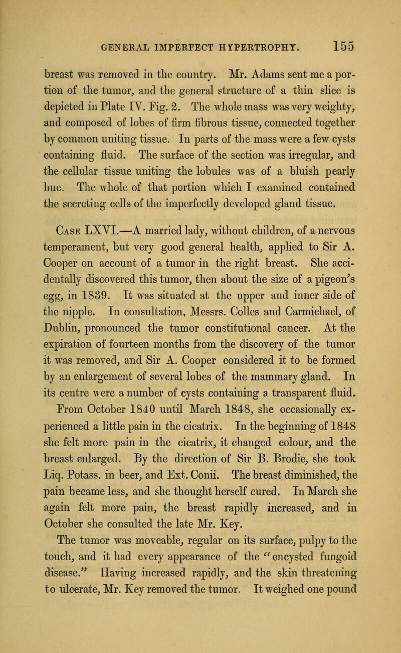 breast was Temovecl in the country. Mr. Adams sent me a por- tion of the tumor, and the general structure of a thin slice is depicted in Plate IY. Pig. 2. The whole mass was very weighty, and composed of lobes of firm fibrous tissue, connected together by common uniting tissue. In parts of the mass were a few cysts containing fluid. The surface of the section was irregular, and the cellular tissue uniting the lobules was of a bluish pearly hue. The whole of that portion which I examined contained the secreting cells of the imperfectly developed gland tissue. Case LXYI.—A married lady, without children, of a nervous temperament, but very good general health, applied to Sir A. Cooper on account of a tumor in the right breast. She acci- dentally discovered this tumor, then about the size of a pigeon's egg, in 1839. It was situated at the upper and inner side of the nipple. In consultation, Messrs. Colles and Carmichael, of Dublin, pronounced the tumor constitutional cancer. At the expiration of fourteen months from the discovery of the tumor it was removed, and Sir A. Cooper considered it to be formed by an enlargement of several lobes of the mammary gland. In its centre were a number of cysts containing a transparent fluid. Prom October 1840 until March 1848, she occasionally ex- perienced a little pain in the cicatrix. In the beginning of 1848 she felt more pain in the cicatrix, it changed colour, and the breast enlarged. By the direction of Sir B. Brodie, she took Liq. Potass, in beer, and Ext. Conii. The breast diminished, the pain became less, and she thought herself cured. In March she again felt more pain, the breast rapidly increased, and in October she consulted the late Mr. Key. The tumor was moveable, regular on its surface, pulpy to the touch, and it had every appearance of the  encysted fungoid disease. Having increased rapidly, and the skin threatening to ulcerate, Mr. Key removed the tumor. It weighed one pound