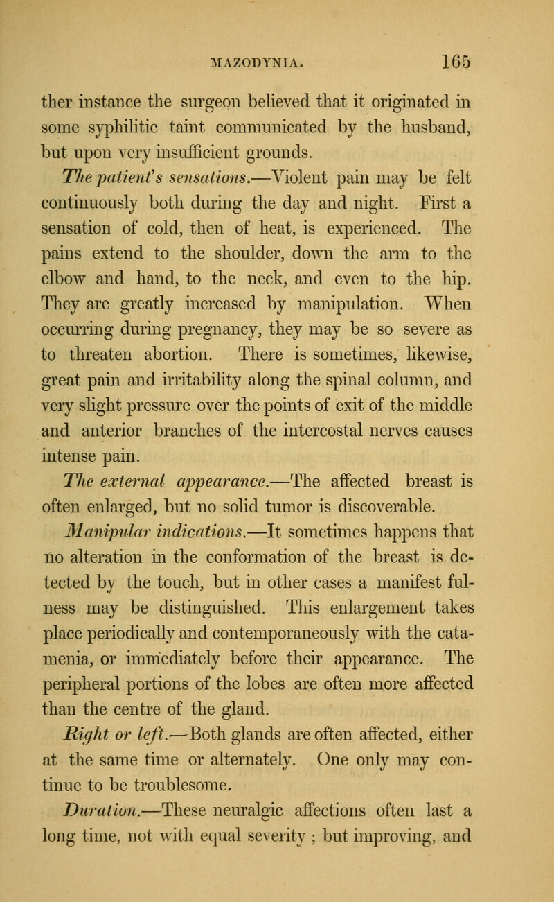 ther instance the surgeon believed that it originated in some syphilitic taint communicated by the husband, but upon very insufficient grounds. The patient''s sensations.—Violent pain may be felt continuously both during the day and night. First a sensation of cold, then of heat, is experienced. The pains extend to the shoulder, down the arm to the elbow and hand, to the neck, and even to the hip. They are greatly increased by manipulation. When occurring during pregnancy, they may be so severe as to threaten abortion. There is sometimes, likewise, great pain and irritability along the spinal column, and very slight pressure over the points of exit of the middle and anterior branches of the intercostal nerves causes intense pain. The external appearance.—The affected breast is often enlarged, but no solid tumor is discoverable. Manipular indications.—It sometimes happens that Ho alteration in the conformation of the breast is de- tected by the touch, but in other cases a manifest ful- ness may be distinguished. This enlargement takes place periodically and contemporaneously with the cata- menia, or immediately before their appearance. The peripheral portions of the lobes are often more affected than the centre of the gland. Right or left.-—Both glands are often affected, either at the same time or alternately. One only may con- tinue to be troublesome. Duration.—These neuralgic affections often last a long time, not with equal severity ; but improving, and