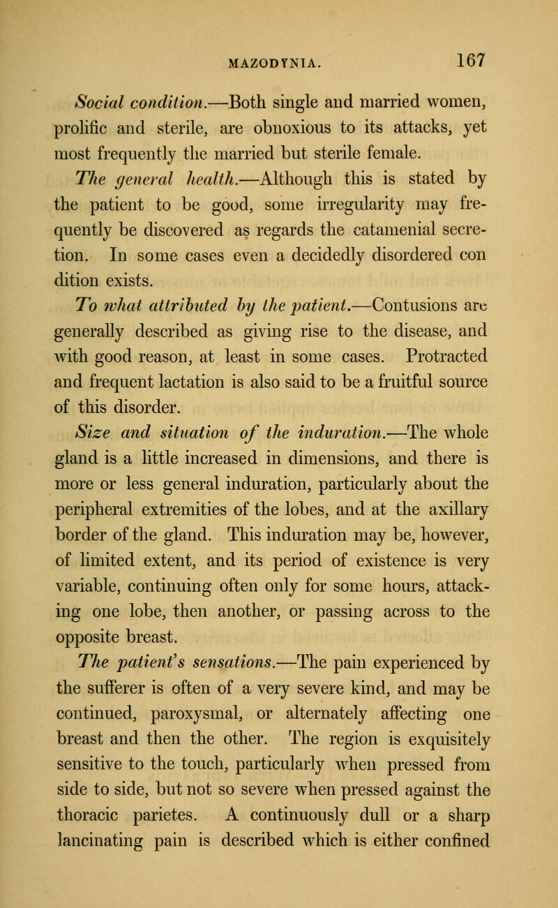 Social condition.—Both single and married women, prolific and sterile, are obnoxious to its attacks, yet most frequently the married but sterile female. The general health.—Although this is stated by the patient to be good, some irregularity may fre- quently be discovered as regards the catamenial secre- tion. In some cases even a decidedly disordered con dition exists. To what attributed by the patient.—Contusions are generally described as giving rise to the disease, and Avith good reason, at least in some cases. Protracted and frequent lactation is also said to be a fruitful source of this disorder. Size and situation of the induration.—The whole gland is a little increased in dimensions, and there is more or less general induration, particularly about the peripheral extremities of the lobes, and at the axillary border of the gland. This induration may be, however, of limited extent, and its period of existence is very variable, continuing often only for some hours, attack- ing one lobe, then another, or passing across to the opposite breast. The patient's sensations.—The pain experienced by the sufferer is often of a very severe kind, and may be continued, paroxysmal, or alternately affecting one breast and then the other. The region is exquisitely sensitive to the touch, particularly when pressed from side to side, but not so severe when pressed against the thoracic parietes. A continuously dull or a sharp lancinating pain is described which is either confined