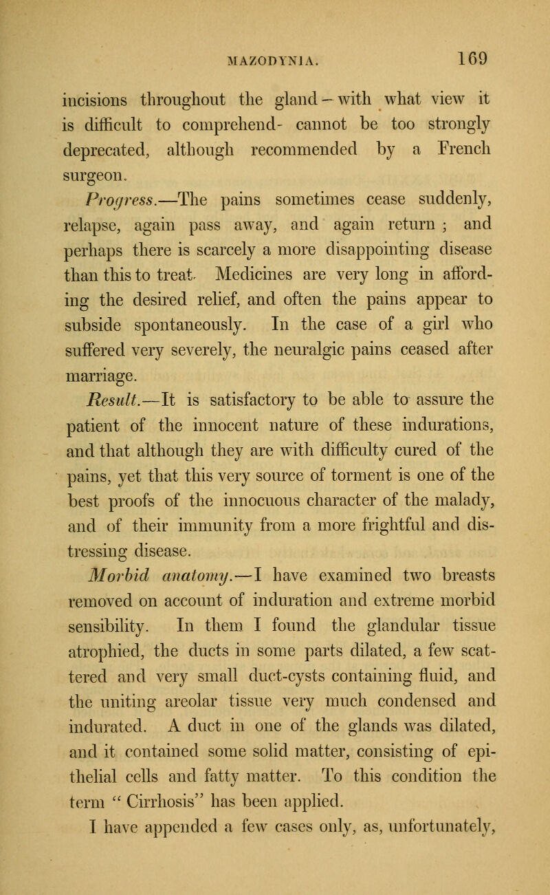 incisions throughout the gland-with what view it is difficult to comprehend- cannot be too strongly deprecated, although recommended by a French surgeon. Progress.—The pains sometimes cease suddenly, relapse, again pass away, and again return ; and perhaps there is scarcely a more disappointing disease than this to treat- Medicines are very long in afford- ing the desired relief, and often the pains appear to subside spontaneously. In the case of a girl who suffered very severely, the neuralgic pains ceased after marriage. Result.—It is satisfactory to be able to assure the patient of the innocent nature of these indurations, and that although they are with difficulty cured of the pains, yet that this very source of torment is one of the best proofs of the innocuous character of the malady, and of their immunity from a more frightful and dis- tressing disease. Morbid anatomy.—1 have examined two breasts removed on account of induration and extreme morbid sensibility. In them I found the glandular tissue atrophied, the ducts in some parts dilated, a few scat- tered and very small duct-cysts containing fluid, and the uniting areolar tissue very much condensed and indurated. A duct in one of the glands was dilated, and it contained some solid matter, consisting of epi- thelial cells and fatty matter. To this condition the term  Cirrhosis has been applied. I have appended a few cases only, as, unfortunately,