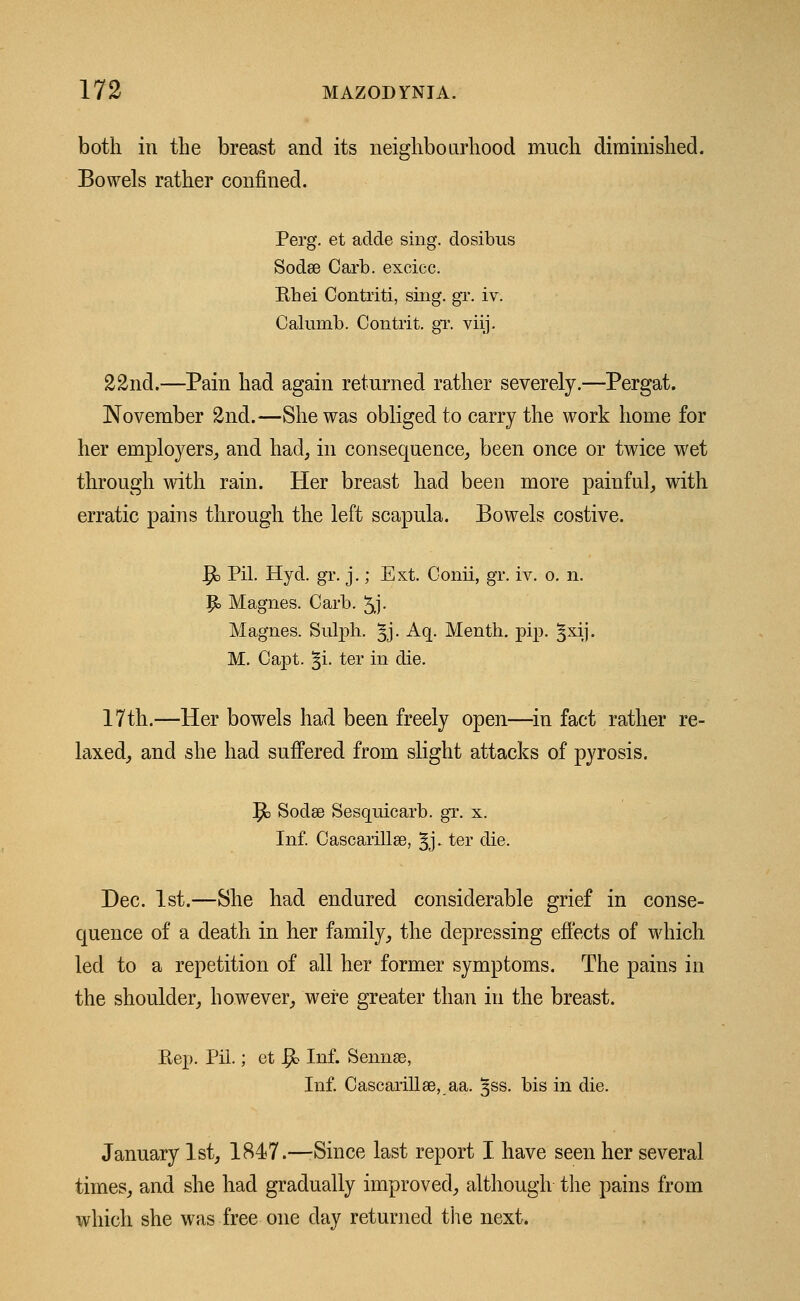 both in the breast and its neighbourhood much diminished. Bowels rather confined. Perg. et adde sing, dosibus Sodee Carb. excicc. Khei Contriti, sing. gr. iv. Calumb. Contrit. gT. viij. 22nd.—Pain had again returned rather severely.—Pergat. November 2nd.—She was obliged to carry the work home for her employers, and had, in consequence, been once or twice wet through with rain. Her breast had been more painful, with erratic pains through the left scapula. Bowels costive. |& Pil. Hyd. gr. j.; Ext. Oonii, gr. iv. o. n. P» Magnes. Carb. 5j- Magnes. Sulph. §j. Aq. Menth. pip. gxij. M. Capt. §i. ter in die. 17th.—Her bowels had been freely open—in fact rather re- laxed, and she had suffered from slight attacks of pyrosis. 1$> Sodae Sesquicarb. gr. x. Inf. Cascarillse, §j. ter die. Dec. 1st.—She had endured considerable grief in conse- quence of a death in her family, the depressing effects of which led to a repetition of all her former symptoms. The pains in the shoulder, however, were greater than in the breast. Kep. Pil.; et $> Inf. Sennse, Inf. Cascarillse, aa. ^ss. bis in die. January 1st, 1847.—Since last report I have seen her several times, and she had gradually improved, although the pains from which she was free one day returned the next.