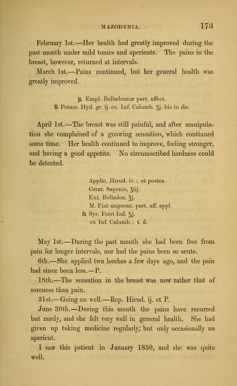 February 1st.—Her health had greatly improved during the past month under mild tonics and aperients. The pains in the breast, however, returned at intervals. March 1st.—Pains continued, but her general health was greatly improved. p, Enrpl. Belladonna? part, affect. P> Potass. Hyd. gr. ij. ex. Inf. Calumb. 3J. bis in die. April 1st.—The breast was still painful, and after manipula- tion she complained of a gnawing sensation, which continued some time. Her health continued to improve, feeling stronger, and having a good appetite. No circumscribed hardness could be detected. Applic. Hirud. iv.; et postea Cerat. Saponis, ^iij. Ext. Belladon. Jj. M. Fiat unguent, part. aff. appl. R Syr. Ferri Iod. 5j • ex Inf. Calumb.; t. d. May 1st.—During the past month she had been free from pain for longer intervals, nor bad the pains been so acute. 6th.—She applied two leeches a few days ago, and the pain had since been less.—P. 18th.—The sensation in the breast was now rather that of soreness than pain. 31st.—Going on well.—Rep. Hirud. ij. et P. June 30th.—Daring this month the pains have recurred but rarely, and she felt very well in general health. She had given up taking medicine regularly, but only occasionally an aperient. 1 saw this patient in January 1850, and she was quite well.