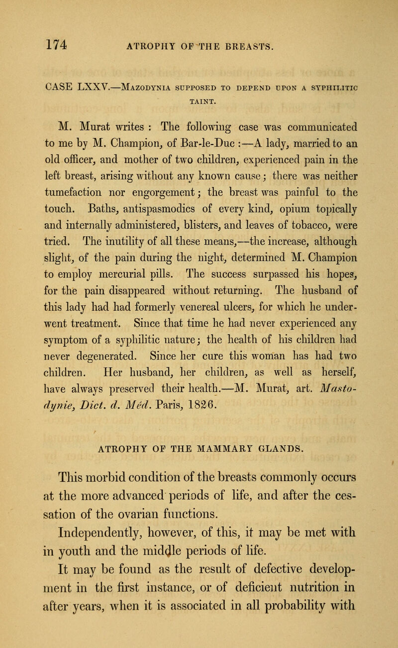 CASE LXXV.—Mazodynia supposed to depend upon a syphilitic TAINT. M. Murat writes : The following case was communicated to me by M. Champion, of Bar-le-Duc :—A lady, married to an old officer, and mother of two children, experienced pain in the left breast, arising without any known cause; there was neither tumefaction nor engorgement; the breast was painful to the touch. Baths, antispasmodics of every kind, opium topically and internally administered, blisters, and leaves of tobacco, were tried. The inutility of all these means,—the increase, although slight, of the pain during the night, determined M. Champion to employ mercurial pills. The success surpassed his hopes, for the pain disappeared without returning. The husband of this lady had had formerly venereal ulcers, for which he under- went treatment. Since that time he had never experienced any symptom of a syphilitic nature; the health of his children had never degenerated. Since her cure this woman has had two children. Her husband, her children, as well as herself, have always preserved their health.—M. Murat, art. Masto- dynie, Diet. d. Med. Paris, 1826. ATROPHY OF THE MAMMARY GLANDS. This morbid condition of the breasts commonly occurs at the more advanced periods of life, and after the ces- sation of the ovarian functions. Independently, however, of this, it may be met with in youth and the middle periods of life. It may be found as the result of defective develop- ment in the first instance, or of deficient nutrition in after years, when it is associated in all probability with