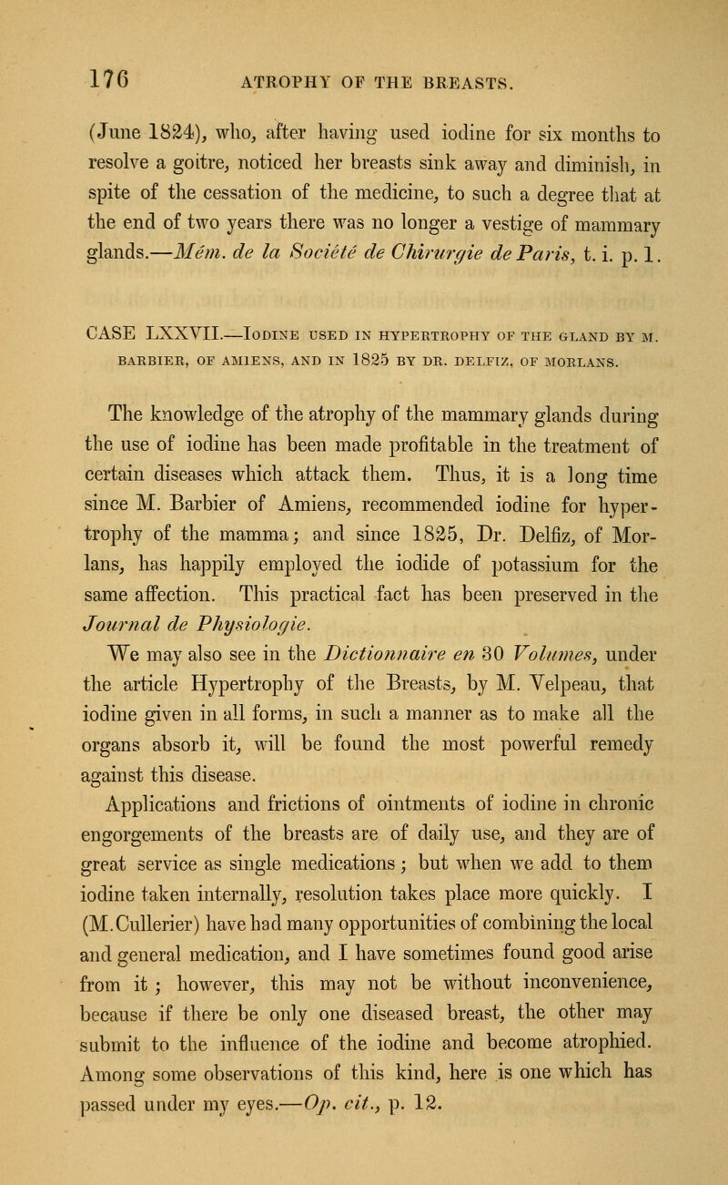 (June 1824), who, after having used iodine for six months to resolve a goitre, noticed her breasts sink away and diminish, in spite of the cessation of the medicine, to such a degree that at the end of two years there was no longer a vestige of mammary glands.—Mem. de la Societe de Chirurgie de Paris, t. i. p. 1. CASE LXXVII.—Iodine used in hypertrophy of the gland by m. BARBIER, OF AMIENS, AND IN 1825 BY DR. DELFIZ, OF MORLANS. The knowledge of the atrophy of the mammary glands during the use of iodine has been made profitable in the treatment of certain diseases which attack them. Thus, it is a long time since M. Barbier of Amiens, recommended iodine for hyper- trophy of the mamma; and since 1825, Dr. Delfiz, of Mor- lans, has happily employed the iodide of potassium for the same affection. This practical fact has been preserved in the Journal de Physiologie. We may also see in the Bictionnaire en 30 Volumes, under the article Hypertrophy of the Breasts, by M. Yelpeau, that iodine given in all forms, in such a manner as to make all the organs absorb it, will be found the most powerful remedy against this disease. Applications and frictions of ointments of iodine in chronic engorgements of the breasts are of daily use, and they are of great service as single medications; but when we add to them iodine taken internally, resolution takes place more quickly. I (M.Cullerier) have had many opportunities of combining the local and general medication, and I have sometimes found good arise from it ; however, this may not be without inconvenience, because if there be only one diseased breast, the other may submit to the influence of the iodine and become atrophied. Ainon^ some observations of this kind, here is one which has passed under my eyes.—Op. cit., p. 12.