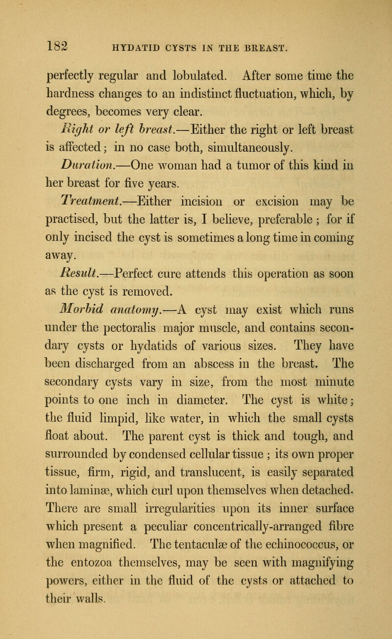 perfectly regular and tabulated. After some time the hardness changes to an indistinct fluctuation, which, by degrees, becomes very clear. Right or left breast.—Either the right or left breast is affected; in no case both, simultaneously. Duration.—One woman had a tumor of this kind in her breast for five years. Treatment.—Either incision or excision may be practised, but the latter is, I believe, preferable ; for if only incised the cyst is sometimes a long time in coming away. Result.—Perfect cure attends this operation as soon as the cyst is removed. Morbid anatomy.—A cyst may exist which runs under the pectoralis major muscle, and contains secon- dary cysts or hydatids of various sizes. They have been discharged from an abscess in the breast. The secondary cysts vary in size, from the most minute points to one inch in diameter. The cyst is white; the fluid limpid, like water, in which the small cysts float about. The parent cyst is thick and tough, and surrounded by condensed cellular tissue ; its own proper tissue, firm, rigid, and translucent, is easily separated into laminae, which curl upon themselves when detached. There are small irregularities upon its inner surface which present a peculiar concentrically-arranged fibre when magnified. The tentacular of the echinococcus, or the entozoa themselves, may be seen with magnifying powers, either in the fluid of the cysts or attached to their walls.