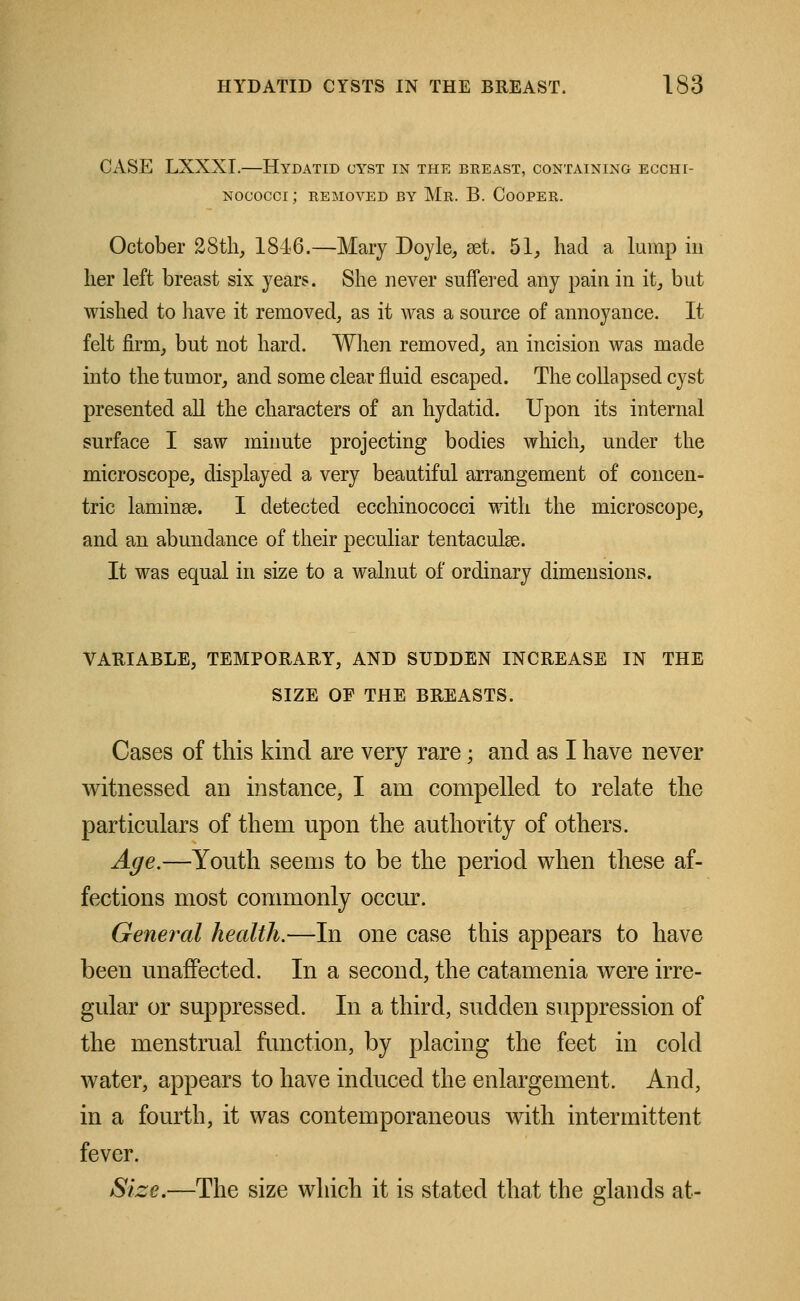 CASE LXXXI.—Hydatid cyst in the breast, containing ecchi- NOCOCCi; REMOVED BY Mr. B. COOPER. October 2Sth, 18-16.—Mary Doyle, set. 51, had a lump in her left breast six years. She never suffered any pain in it, but wished to have it removed, as it was a source of annoyance. It felt firm, but not hard. When removed, an incision was made into the tumor, and some clear fluid escaped. The collapsed cyst presented all the characters of an hydatid. Upon its internal surface I saw minute projecting bodies which, under the microscope, displayed a very beautiful arrangement of concen- tric laminse. I detected ecchinococci with the microscope, and an abundance of their peculiar tentaculse. It was equal in size to a walnut of ordinary dimensions. VARIABLE, TEMPORARY, AND SUDDEN INCREASE IN THE SIZE OF THE BREASTS. Cases of this kind are very rare; and as I have never witnessed an instance, I am compelled to relate the particulars of them upon the authority of others. Age.—Youth seems to be the period when these af- fections most commonly occur. General health.—In one case this appears to have been unaffected. In a second, the catamenia were irre- gular or suppressed. In a third, sudden suppression of the menstrual function, by placing the feet in cold water, appears to have induced the enlargement. And, in a fourth, it was contemporaneous with intermittent fever. Size*—The size which it is stated that the glands at-