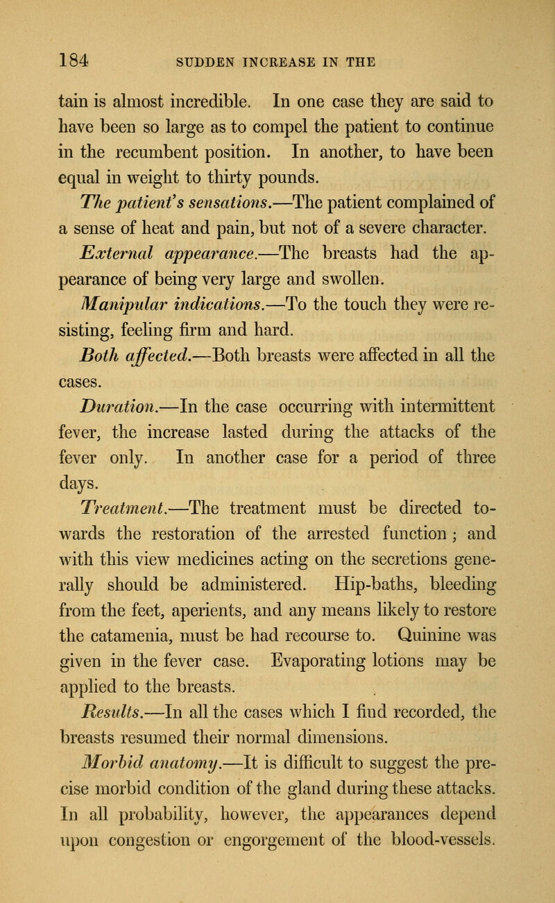 tain is almost incredible. In one case they are said to have been so large as to compel the patient to continue in the recumbent position. In another, to have been equal in weight to thirty pounds. The patient's sensations.—The patient complained of a sense of heat and pain, but not of a severe character. External appearance.—The breasts had the ap- pearance of being very large and swollen. Manipular indications.—To the touch they were re- sisting, feeling firm and hard. Both affected.—Both breasts were affected in all the cases. Duration.—In the case occurring with intermittent fever, the increase lasted during the attacks of the fever only. In another case for a period of three days. Treatment.—The treatment must be directed to- wards the restoration of the arrested function ; and with this view medicines acting on the secretions gene- rally should be administered. Hip-baths, bleeding from the feet, aperients, and any means likely to restore the catamenia, must be had recourse to. Quinine was given in the fever case. Evaporating lotions may be applied to the breasts. Results.—-In all the cases which I find recorded, the breasts resumed their normal dimensions. Morbid anatomy.—It is difficult to suggest the pre- cise morbid condition of the gland during these attacks. In all probability, however, the appearances depend upon congestion or engorgement of the blood-vessels.