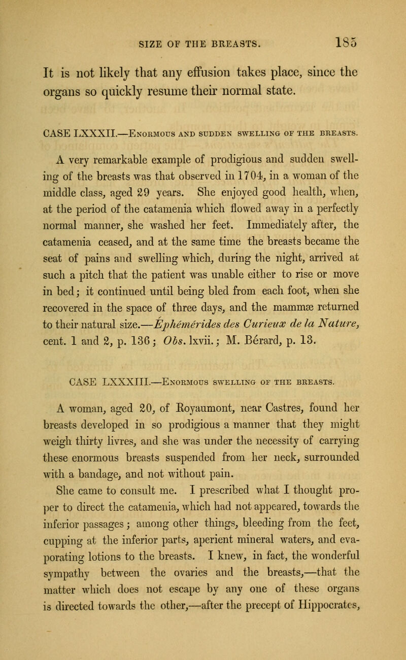 It is not likely that any effusion takes place, since the organs so quickly resume their normal state. CASE LXXXII.—Enormous and sudden swelling of the breasts. A very remarkable example of prodigious and sudden swell- ing of the breasts was that observed in 1704,, in a woman of the middle class, aged 29 years. She enjoyed good health, when, at the period of the catamenia which flowed away in a perfectly normal manner, she washed her feet. Immediately after, the catamenia ceased, and at the same time the breasts became the seat of pains and swelling which, during the night, arrived at such a pitch that the patient was unable either to rise or move in bed; it continued until being bled from each foot, when she recovered in the space of three days, and the mammas returned to their natural size.—Ephemerides des Curieux de la Nature, cent, 1 and 2, p. 136; Obs. lxvii.; M. B£rard, p. 13. CASE LXXXIII.—Enormous swelling of the breasts. A woman, aged 20, of Eoyaumont, near Castres, found her breasts developed in so prodigious a manner that they might weigh thirty livres, and she was under the necessity of carrying these enormous breasts suspended from her neck, surrounded with a bandage, and not without pain. She came to consult me. I prescribed what I thought pro- per to direct the catamenia, which had not appeared, towards the inferior passages j among other things, bleeding from the feet, cupping at the inferior parts, aperient mineral waters, and eva- porating lotions to the breasts. I knew, in fact, the wonderful sympathy between the ovaries and the breasts,—that the matter which does not escape by any one of these organs is directed towards the other,—after the precept of Hippocrates,